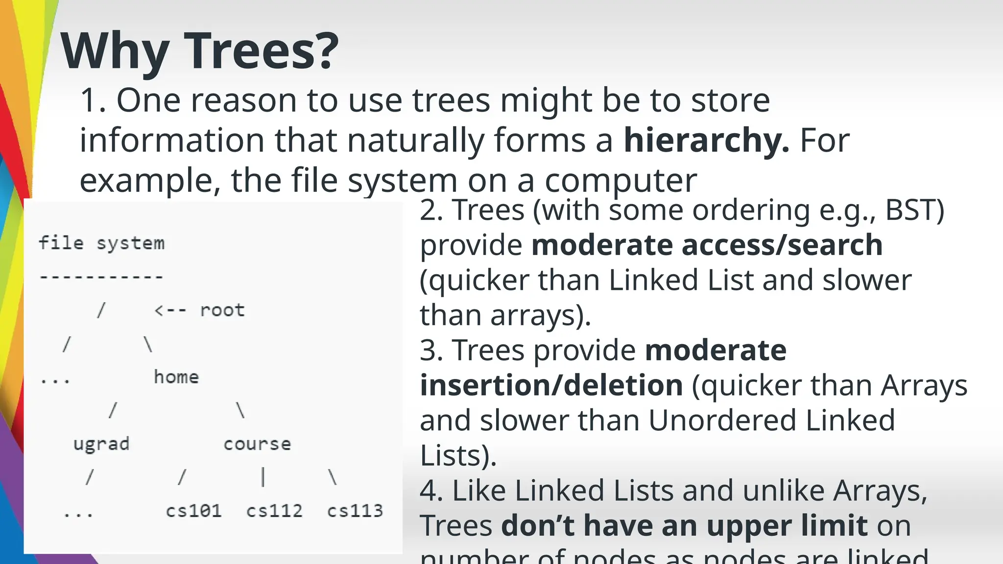 Why Trees?
1. One reason to use trees might be to store
information that naturally forms a hierarchy. For
example, the file system on a computer
2. Trees (with some ordering e.g., BST)
provide moderate access/search
(quicker than Linked List and slower
than arrays).
3. Trees provide moderate
insertion/deletion (quicker than Arrays
and slower than Unordered Linked
Lists).
4. Like Linked Lists and unlike Arrays,
Trees don’t have an upper limit on
 