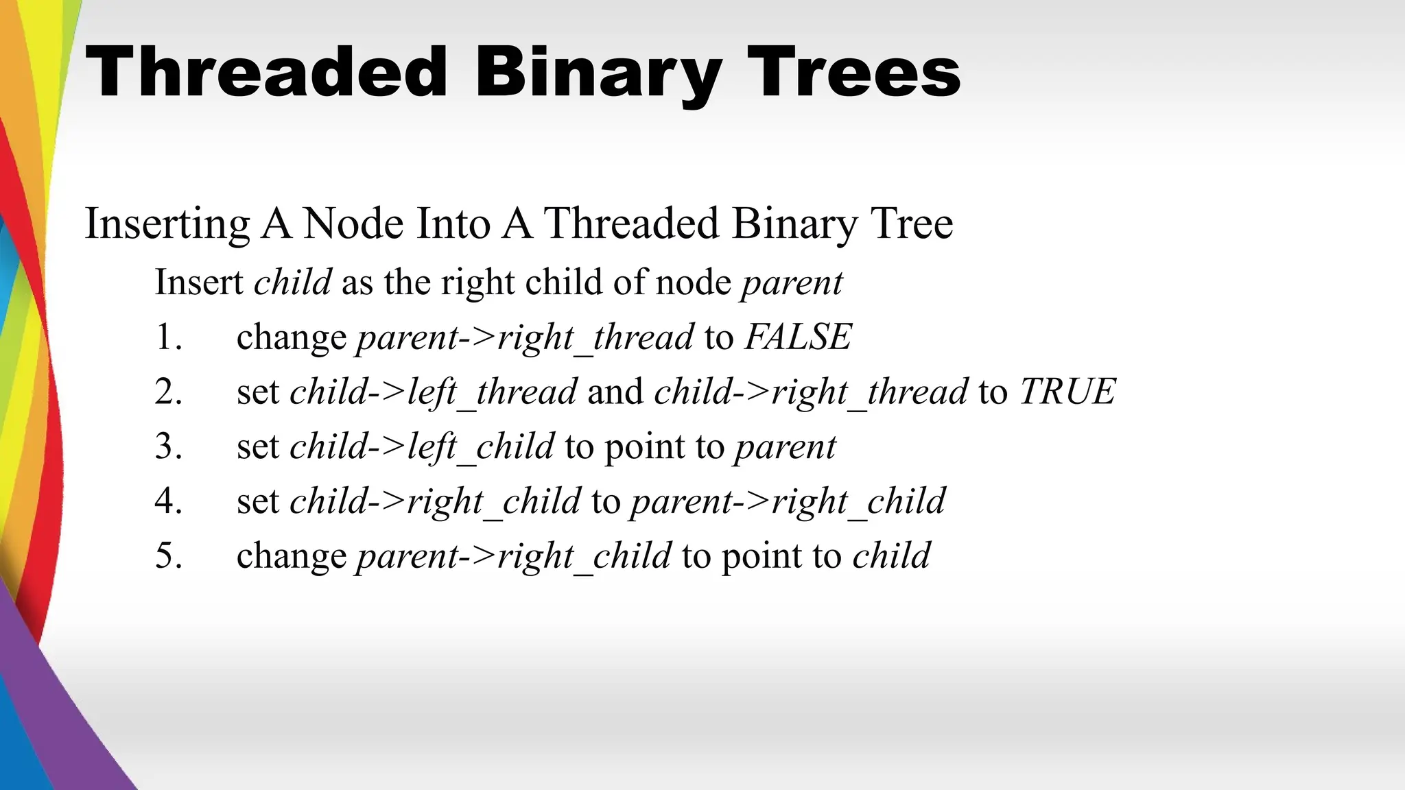 Threaded Binary Trees
Inserting A Node Into A Threaded Binary Tree
Insert child as the right child of node parent
1. change parent->right_thread to FALSE
2. set child->left_thread and child->right_thread to TRUE
3. set child->left_child to point to parent
4. set child->right_child to parent->right_child
5. change parent->right_child to point to child
 
