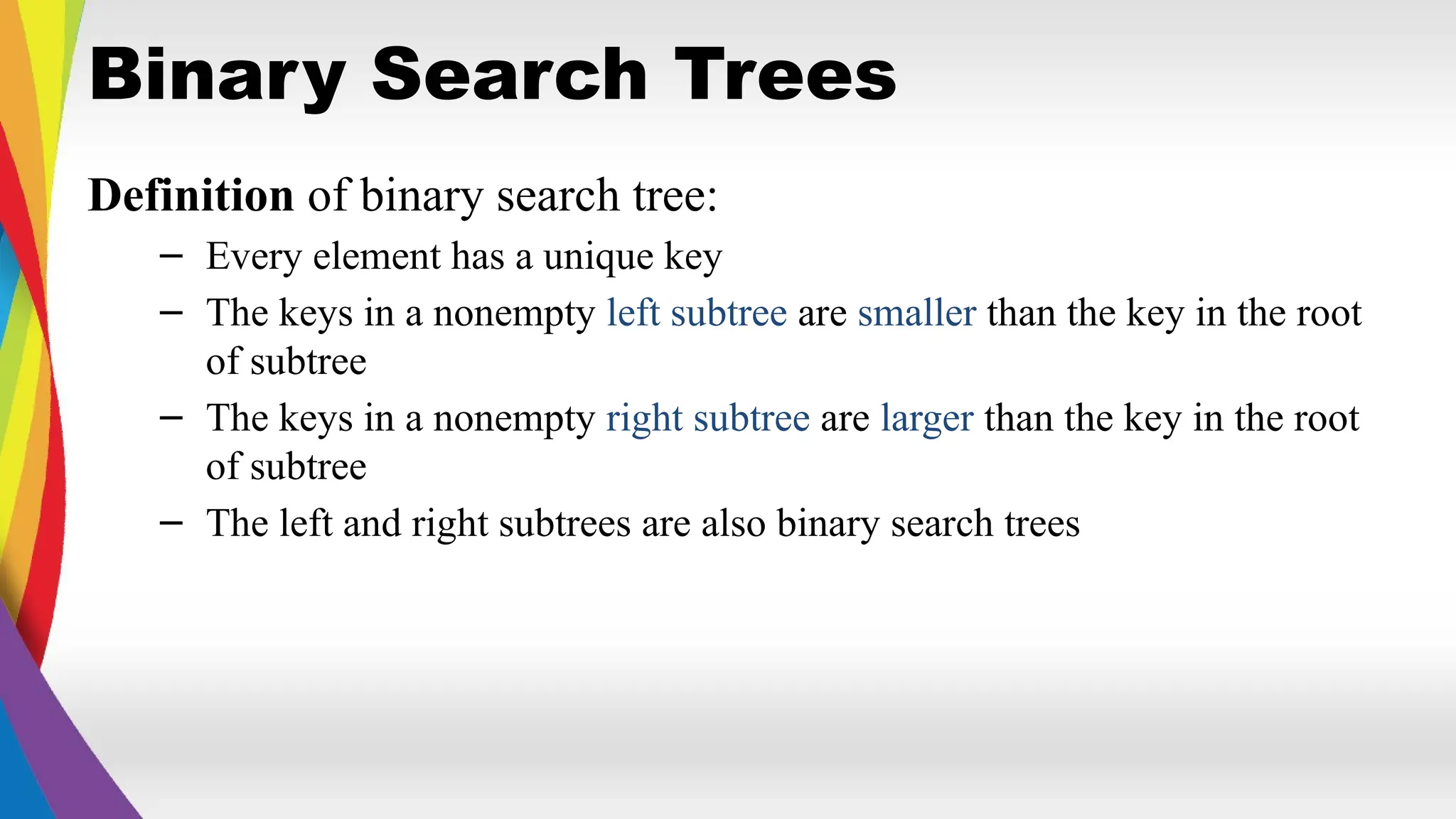 Binary Search Trees
Definition of binary search tree:
– Every element has a unique key
– The keys in a nonempty left subtree are smaller than the key in the root
of subtree
– The keys in a nonempty right subtree are larger than the key in the root
of subtree
– The left and right subtrees are also binary search trees
 