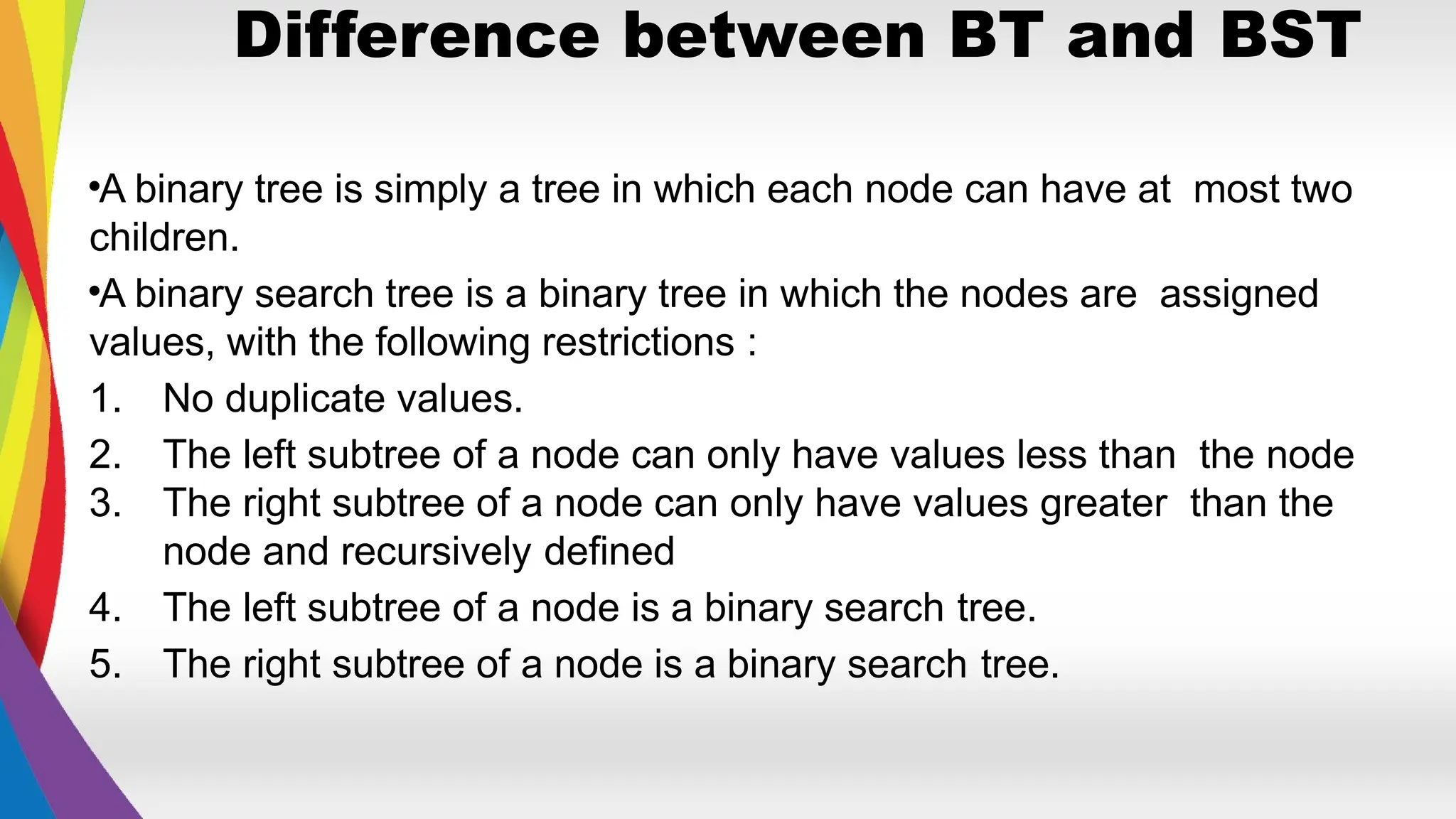Difference between BT and BST
•A binary tree is simply a tree in which each node can have at most two
children.
•A binary search tree is a binary tree in which the nodes are assigned
values, with the following restrictions :
1. No duplicate values.
2. The left subtree of a node can only have values less than the node
3. The right subtree of a node can only have values greater than the
node and recursively defined
4. The left subtree of a node is a binary search tree.
5. The right subtree of a node is a binary search tree.
 