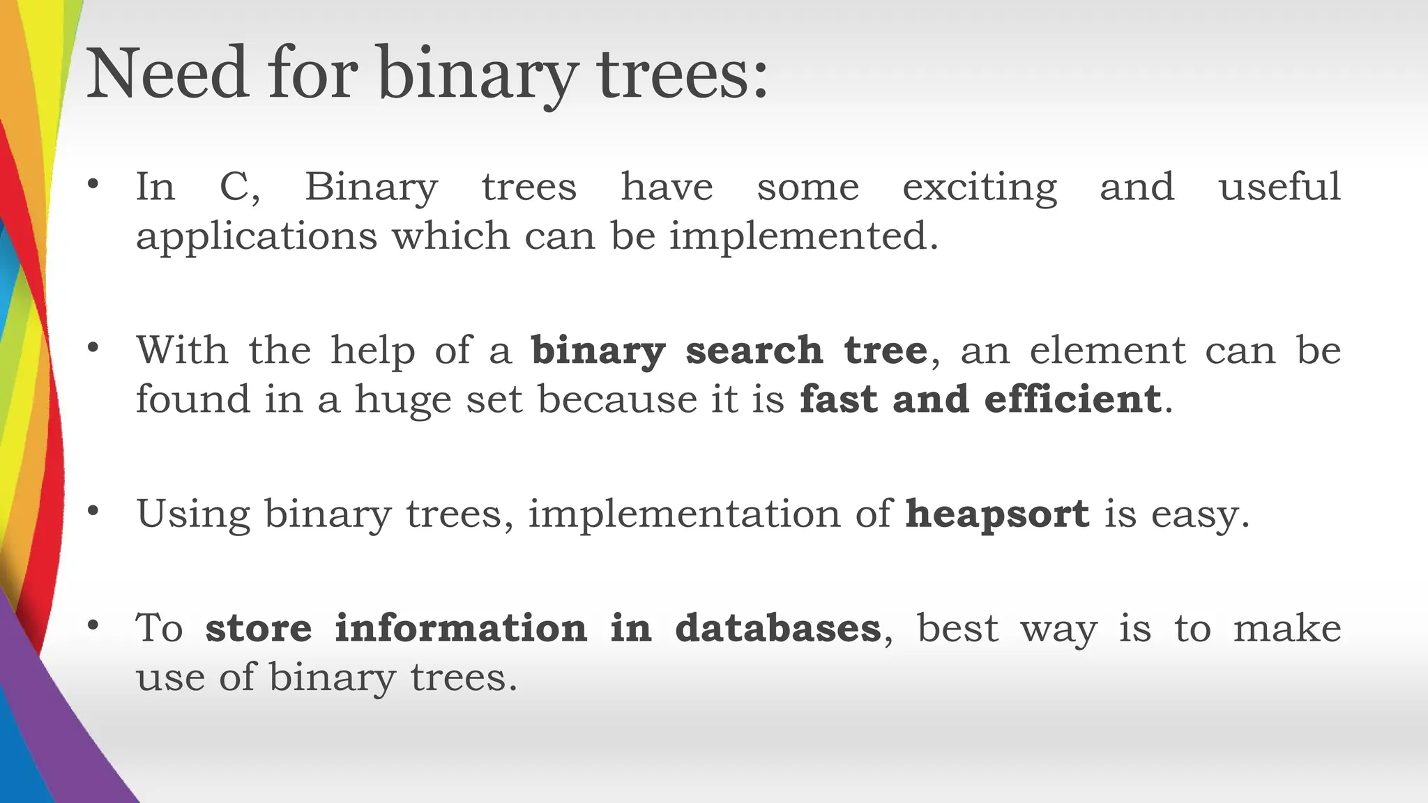 Need for binary trees:
• In C, Binary trees have some exciting and useful
applications which can be implemented.
• With the help of a binary search tree, an element can be
found in a huge set because it is fast and efficient.
• Using binary trees, implementation of heapsort is easy.
• To store information in databases, best way is to make
use of binary trees.
 
