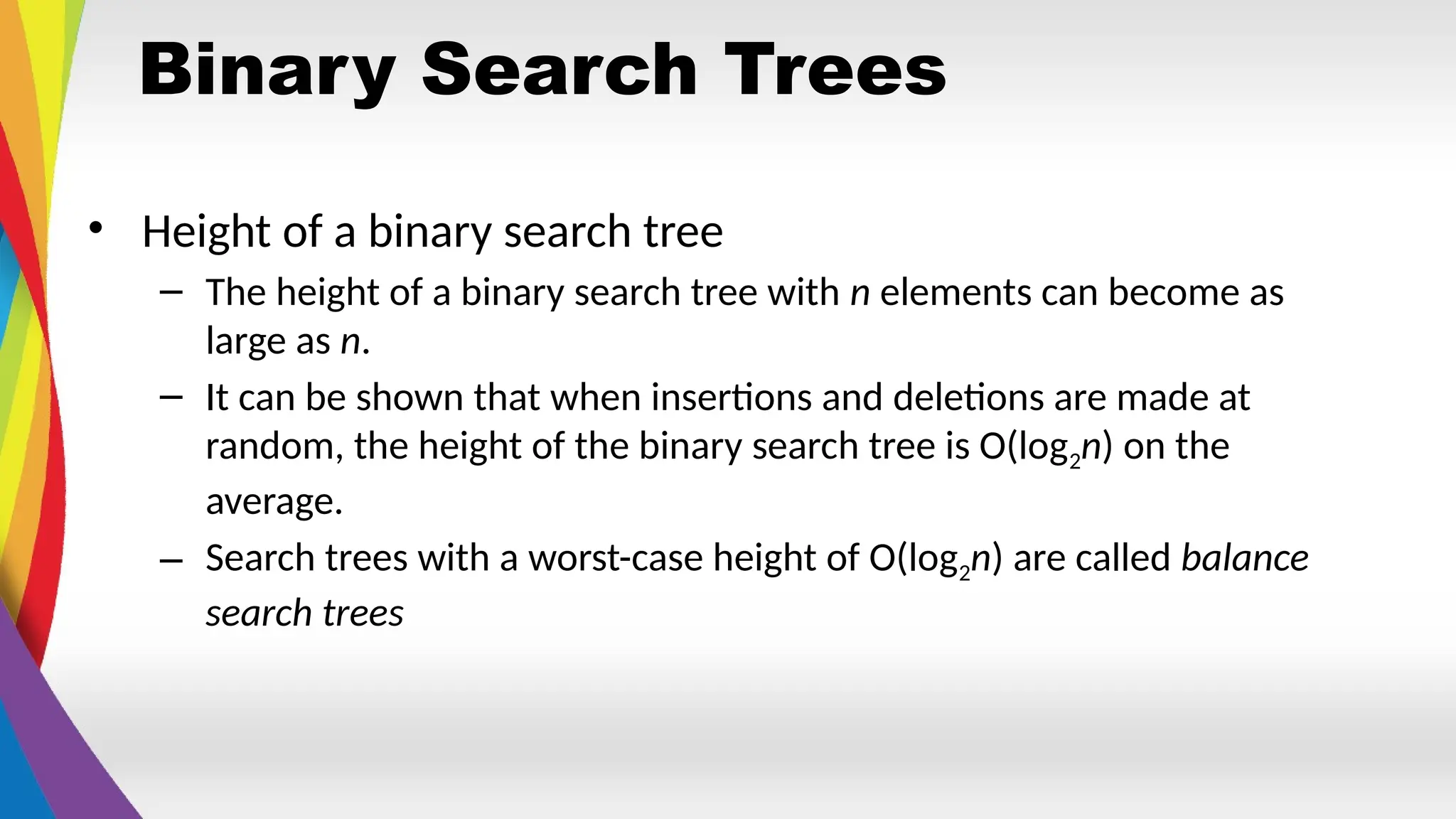 Binary Search Trees
• Height of a binary search tree
– The height of a binary search tree with n elements can become as
large as n.
– It can be shown that when insertions and deletions are made at
random, the height of the binary search tree is O(log2n) on the
average.
– Search trees with a worst-case height of O(log2n) are called balance
search trees
 