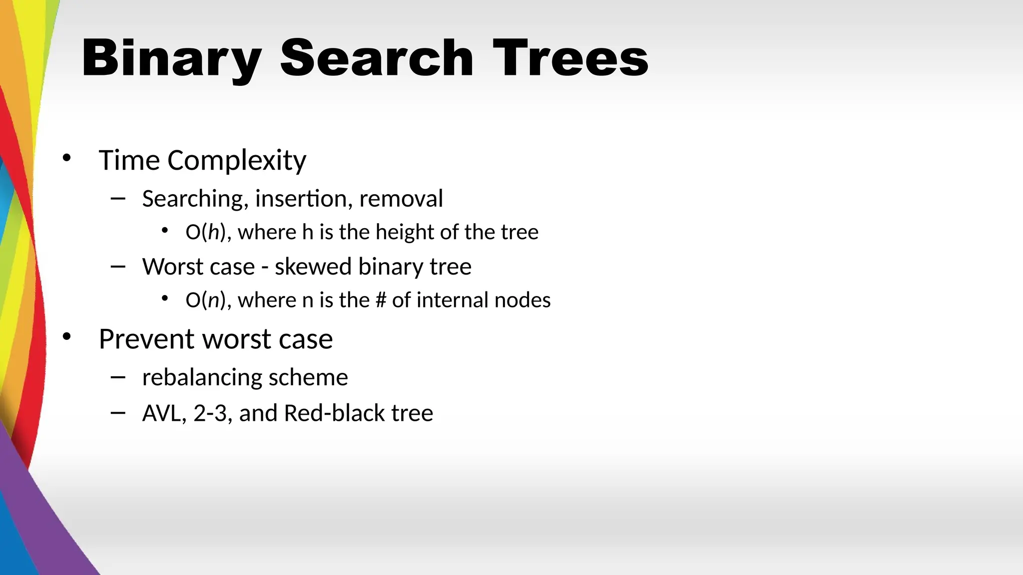Binary Search Trees
• Time Complexity
– Searching, insertion, removal
• O(h), where h is the height of the tree
– Worst case - skewed binary tree
• O(n), where n is the # of internal nodes
• Prevent worst case
– rebalancing scheme
– AVL, 2-3, and Red-black tree
 