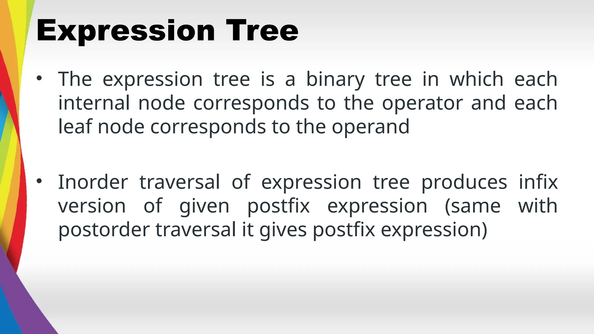 Expression Tree
• The expression tree is a binary tree in which each
internal node corresponds to the operator and each
leaf node corresponds to the operand
• Inorder traversal of expression tree produces infix
version of given postfix expression (same with
postorder traversal it gives postfix expression)
 