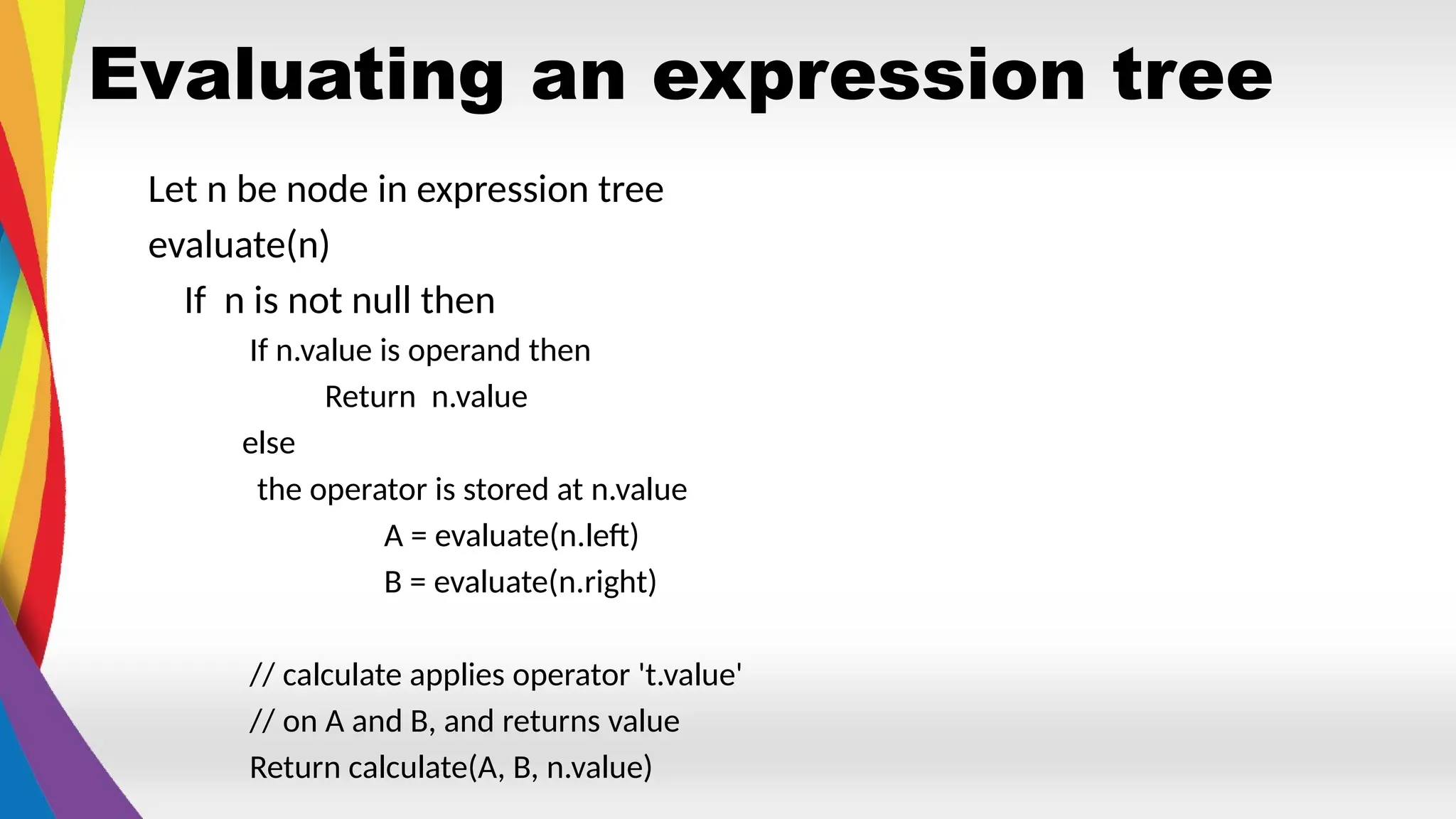 Evaluating an expression tree
Let n be node in expression tree
evaluate(n)
If n is not null then
If n.value is operand then
Return n.value
else
the operator is stored at n.value
A = evaluate(n.left)
B = evaluate(n.right)
// calculate applies operator 't.value'
// on A and B, and returns value
Return calculate(A, B, n.value)
 
