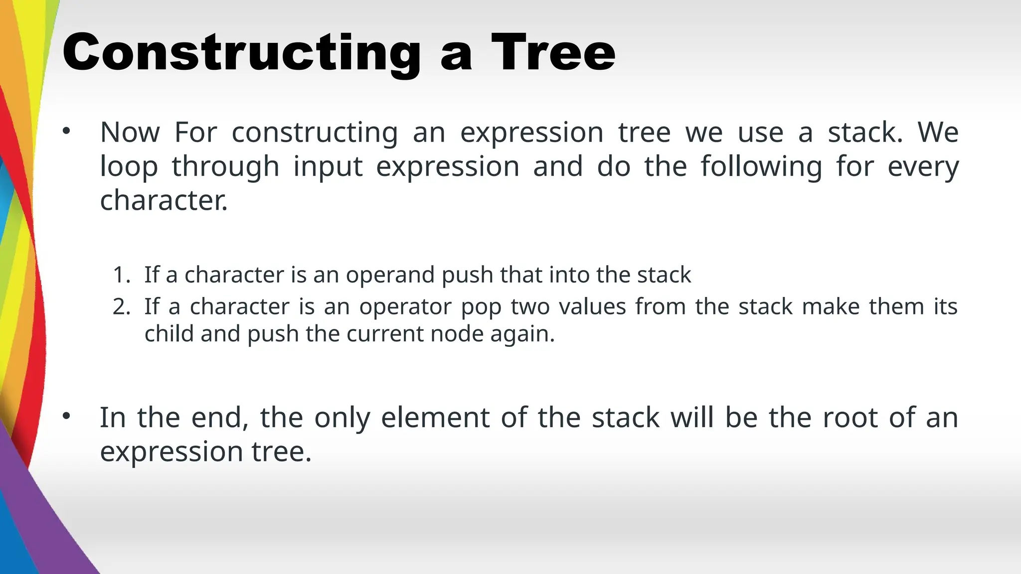 Constructing a Tree
• Now For constructing an expression tree we use a stack. We
loop through input expression and do the following for every
character.
1. If a character is an operand push that into the stack
2. If a character is an operator pop two values from the stack make them its
child and push the current node again.
• In the end, the only element of the stack will be the root of an
expression tree.
 