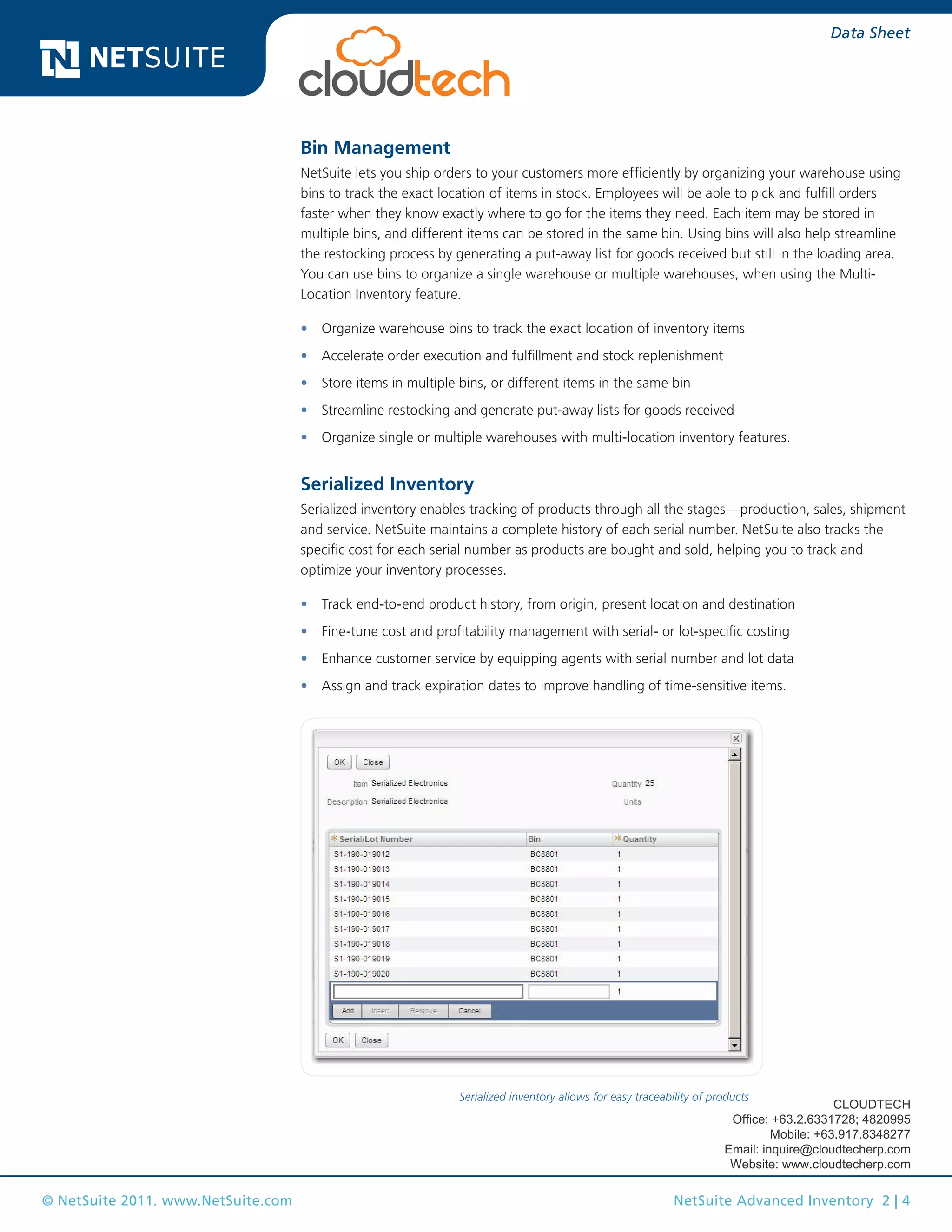 Data Sheet

Bin Management
NetSuite lets you ship orders to your customers more efficiently by organizing your warehouse using
bins to track the exact location of items in stock. Employees will be able to pick and fulfill orders
faster when they know exactly where to go for the items they need. Each item may be stored in
multiple bins, and different items can be stored in the same bin. Using bins will also help streamline
the restocking process by generating a put-away list for goods received but still in the loading area.
You can use bins to organize a single warehouse or multiple warehouses, when using the MultiLocation Inventory feature.
•	 Organize warehouse bins to track the exact location of inventory items
•	 Accelerate order execution and fulfillment and stock replenishment
•	 Store items in multiple bins, or different items in the same bin
•	 Streamline restocking and generate put-away lists for goods received
•	 Organize single or multiple warehouses with multi-location inventory features.

Serialized Inventory
Serialized inventory enables tracking of products through all the stages—production, sales, shipment
and service. NetSuite maintains a complete history of each serial number. NetSuite also tracks the
specific cost for each serial number as products are bought and sold, helping you to track and
optimize your inventory processes.
•	 Track end-to-end product history, from origin, present location and destination
•	 Fine-tune cost and profitability management with serial- or lot-specific costing
•	 Enhance customer service by equipping agents with serial number and lot data
•	 Assign and track expiration dates to improve handling of time-sensitive items.

Serialized inventory allows for easy traceability of products

CLOUDTECH
Office: +63.2.6331728; 4820995
Mobile: +63.917.8348277
Email: inquire@cloudtecherp.com
Website: www.cloudtecherp.com

© NetSuite 2011. www.NetSuite.com

NetSuite Advanced Inventory 2 | 4

 