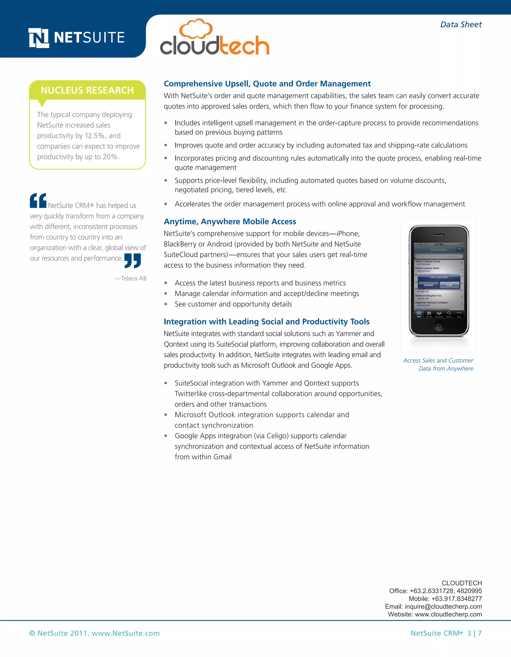 © NetSuite 2011. www.NetSuite.com NetSuite CRM+ 3 | 7
Data Sheet
Comprehensive Upsell, Quote and Order Management
With NetSuite’s order and quote management capabilities, the sales team can easily convert accurate
quotes into approved sales orders, which then flow to your finance system for processing.
•	 Includes intelligent upsell management in the order-capture process to provide recommendations
based on previous buying patterns
•	 Improves quote and order accuracy by including automated tax and shipping-rate calculations
•	 Incorporates pricing and discounting rules automatically into the quote process, enabling real-time
quote management
•	 Supports price-level flexibility, including automated quotes based on volume discounts,
negotiated pricing, tiered levels, etc
•	 Accelerates the order management process with online approval and workflow management
Anytime, Anywhere Mobile Access
NetSuite’s comprehensive support for mobile devices—iPhone,
BlackBerry or Android (provided by both NetSuite and NetSuite
SuiteCloud partners)—ensures that your sales users get real-time
access to the business information they need.
•	 Access the latest business reports and business metrics
•	 Manage calendar information and accept/decline meetings
•	 See customer and opportunity details
Integration with Leading Social and Productivity Tools
NetSuite integrates with standard social solutions such as Yammer and
Qontext using its SuiteSocial platform, improving collaboration and overall
sales productivity. In addition, NetSuite integrates with leading email and
productivity tools such as Microsoft Outlook and Google Apps.
•	 SuiteSocial integration with Yammer and Qontext supports
Twitterlike cross-departmental collaboration around opportunities,
orders and other transactions
•	 Microsoft Outlook integration supports calendar and
contact synchronization
•	 Google Apps integration (via Celigo) supports calendar
synchronization and contextual access of NetSuite information
from within Gmail
Access Sales and Customer
Data from Anywhere
The typical company deploying
NetSuite increased sales
productivity by 12.5%, and
companies can expect to improve
productivity by up to 20%.
NUCLEUS RESEARCH
NetSuite CRM+ has helped us
very quickly transform from a company
with different, inconsistent processes
from country to country into an
organization with a clear, global view of
our resources and performance.
—Teleca AB
CLOUDTECH
Office: +63.2.6331728; 4820995
Mobile: +63.917.8348277
Email: inquire@cloudtecherp.com
Website: www.cloudtecherp.com
 