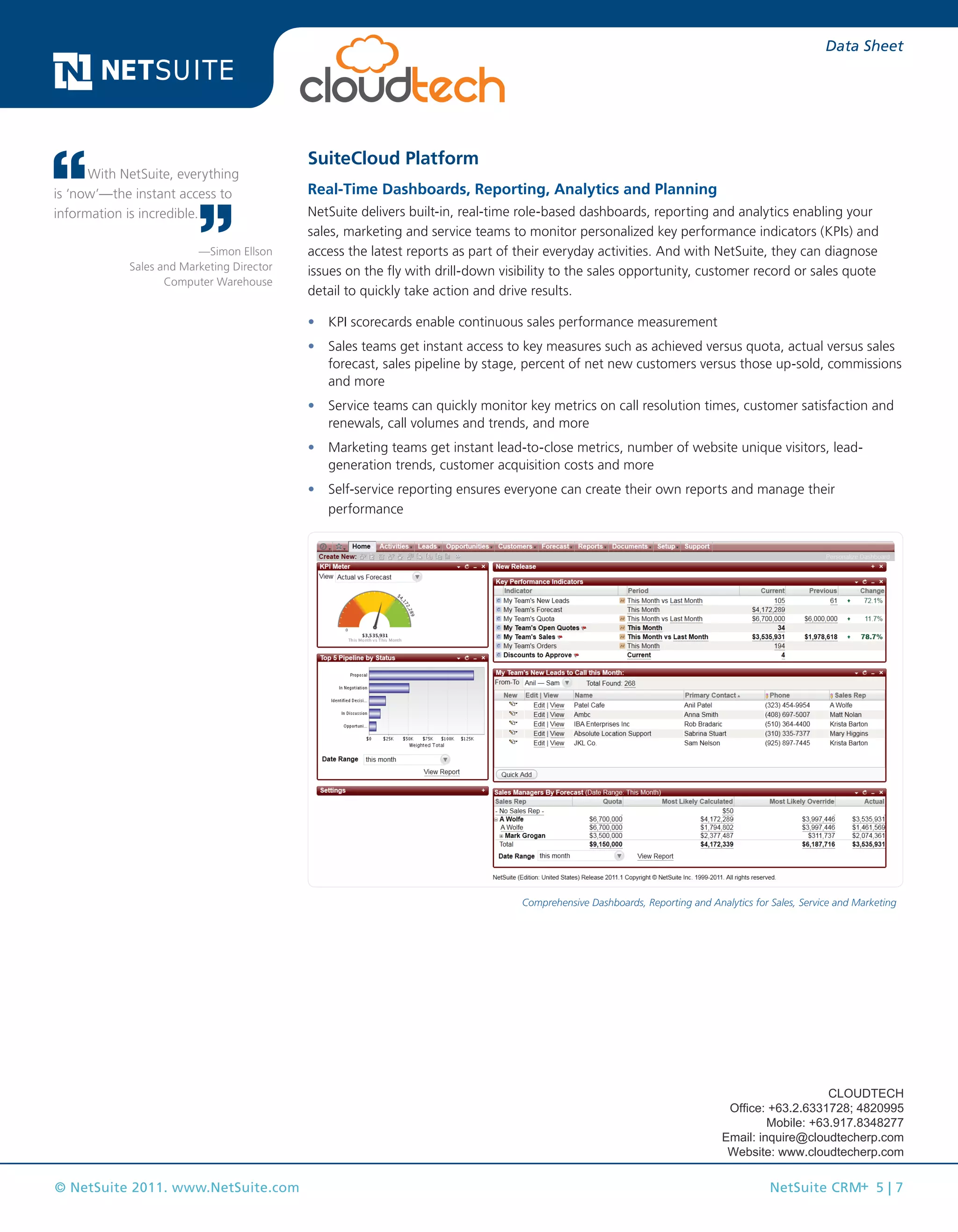 © NetSuite 2011. www.NetSuite.com NetSuite CRM+ 5 | 7
Data Sheet
SuiteCloud Platform
Real-Time Dashboards, Reporting, Analytics and Planning
NetSuite delivers built-in, real-time role-based dashboards, reporting and analytics enabling your
sales, marketing and service teams to monitor personalized key performance indicators (KPIs) and
access the latest reports as part of their everyday activities. And with NetSuite, they can diagnose
issues on the fly with drill-down visibility to the sales opportunity, customer record or sales quote
detail to quickly take action and drive results.
•	 KPI scorecards enable continuous sales performance measurement
•	 Sales teams get instant access to key measures such as achieved versus quota, actual versus sales
forecast, sales pipeline by stage, percent of net new customers versus those up-sold, commissions
and more
•	 Service teams can quickly monitor key metrics on call resolution times, customer satisfaction and
renewals, call volumes and trends, and more
•	 Marketing teams get instant lead-to-close metrics, number of website unique visitors, lead-
generation trends, customer acquisition costs and more
•	 Self-service reporting ensures everyone can create their own reports and manage their
performance
Comprehensive Dashboards, Reporting and Analytics for Sales, Service and Marketing
With NetSuite, everything
is ‘now’—the instant access to
information is incredible.
—Simon Ellson
Sales and Marketing Director
Computer Warehouse
CLOUDTECH
Office: +63.2.6331728; 4820995
Mobile: +63.917.8348277
Email: inquire@cloudtecherp.com
Website: www.cloudtecherp.com
 