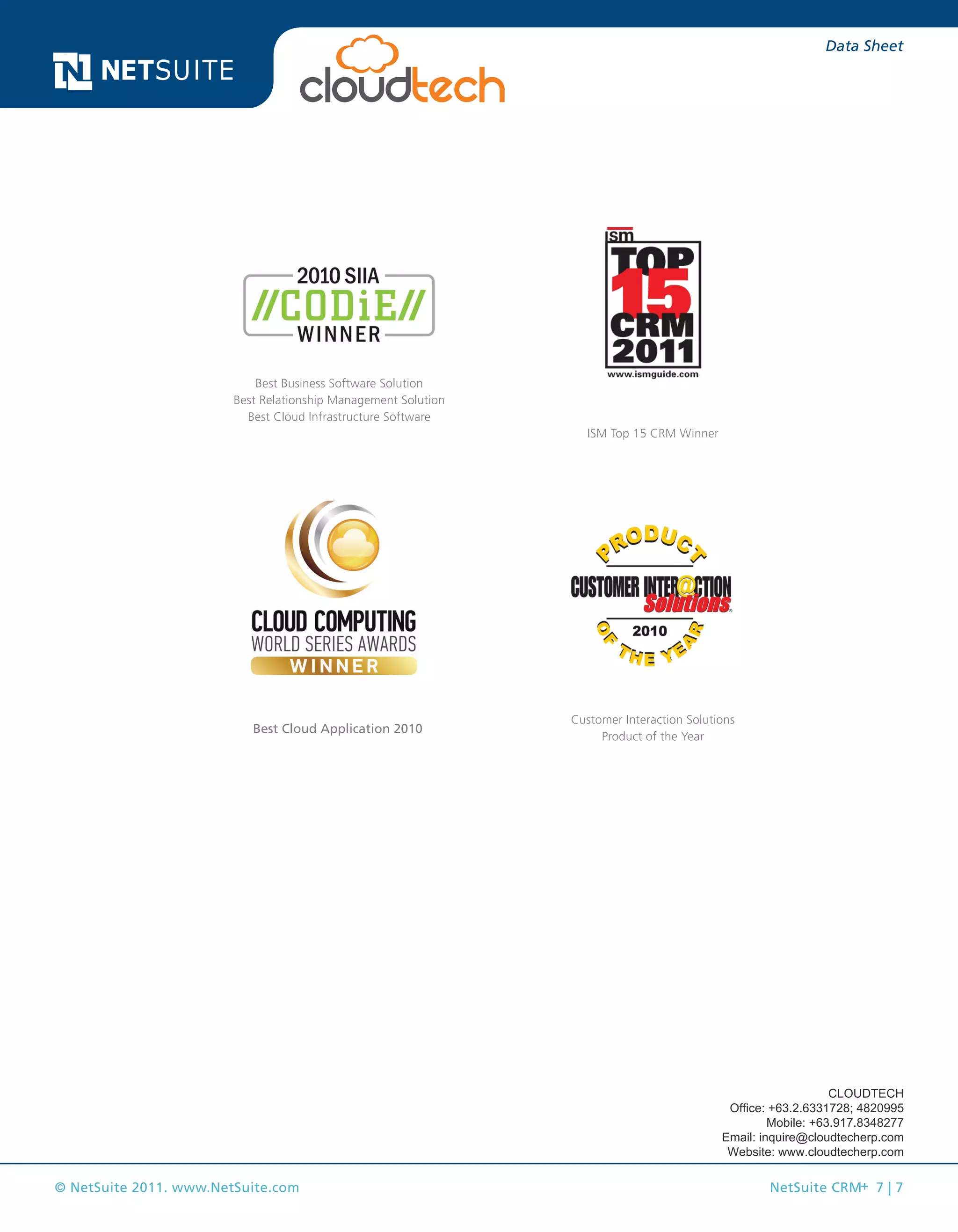 © NetSuite 2011. www.NetSuite.com NetSuite CRM+ 7 | 7
Data Sheet
Best Cloud Application 2010
Best Business Software Solution
Best Relationship Management Solution
Best Cloud Infrastructure Software
Customer Interaction Solutions
Product of the Year
ISM Top 15 CRM Winner
CLOUDTECH
Office: +63.2.6331728; 4820995
Mobile: +63.917.8348277
Email: inquire@cloudtecherp.com
Website: www.cloudtecherp.com
 
