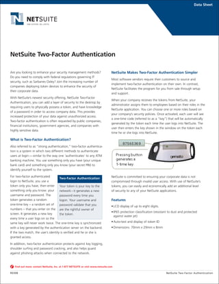 Data Sheet
Are you looking to enhance your security management methods?
Do you need to comply with federal regulations governing IT
security, such as Sarbanes Oxley? Join the increasing number of
companies deploying token devices to enhance the security of
their corporate data.
With NetSuite’s newest security offering, NetSuite Two-Factor
Authentication, you can add a layer of security to the desktop by
requiring users to physically possess a token, and have knowledge
of a password in order to access company data. This provides
increased protection of your data against unauthorized access.
Two-factor authentication is often requested by public companies,
financial institutions, government agencies, and companies with
highly sensitive data.
What is Two-Factor Authentication?
Also referred to as “strong authentication,” two-factor authentica-
tion is a system in which two different methods to authenticate
users at login — similar to the way one ‘authenticates’ to any ATM
banking machine. You use something only you have (your unique
bank card) and something only you know (your secret PIN) to
identify yourself to the system.
For two-factor authenticated
login to NetSuite, you use a
token only you have, then enter
something only you know: your
username and password. The
token generates a random
one-time key – a random set of
numbers – that you enter on the
screen. It generates a new key
every time a user logs on so the
same key will never work twice. The one-time key is synchronized
with a key generated by the authentication server on the backend.
If the two match, the user’s identity is verified and he or she is
granted access.
In addition, two-factor authentication protects against key logging,
shoulder surfing and password cracking, and also helps guard
against phishing attacks when connected to the network.
NetSuite Makes Two-Factor Authentication Simpler
Most software vendors require their customers to source and
implement two-factor authentication on their own. In contrast,
NetSuite facilitates the program for you from sale through setup
and support.
When your company receives the tokens from NetSuite, your
administrator assigns them to employees based on their roles in the
NetSuite application. You can choose one or more roles based on
your company’s security policies. Once activated, each user will see
a one-time code (referred to as a “key”) that will be automatically
generated by the token each time the user logs into NetSuite. The
user then enters the key shown in the window on the token each
time he or she logs into NetSuite.
NetSuite is committed to ensuring your corporate data is not
compromised through invalid user access. With use of NetSuite’s
tokens, you can easily and economically add an additional level
of security to any of your NetSuite applications.
Features
•LCD display of up to eight digits.
•IP65 protection classification (resistant to dust and protected
against water jet)
•Auto-test and display of token ID
•Dimensions: 70mm x 29mm x 8mm
Find out more: contact NetSuite, Inc. at 1-877 NETSUITE or visit www.netsuite.com
R0308 NetSuite Two-Factor Authentication
NetSuite Two-Factor Authentication
Two-Factor Authentication
Your token is your key to the
network – it generates a new
password every time you
logon. Your username and
password validate that you
are the rightful owner of
the token.
 