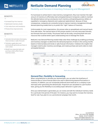 NetSuite Demand Planning

Data Sheet

Flexibility and Precision in Inventory Forecasting and Management

BENEFITS
•	Increased top-line revenue
•	Optimized inventory levels
•	Cost reductions and avoidance
•	Productivity improvements.

BENEFITS
•	Calculate demand plans leveraging
historical data or sales forecasts
•	Calculate supply plans and
automatically generate purchase or
work orders
•	Model how expected sales and
purchase orders affect future
inventory levels.

For businesses to achieve best-in-class inventory management, they must maintain the right
amount of inventory to effectively meet anticipated demand. Companies unable to maintain
this delicate balance end up carrying too much inventory and spending precious dollars on
expedited or emergency shipments and unplanned replenishment. Because of these
consequences, companies are constantly trying to improve inventory management through
demand planning models that try to predict the “right” balance of inventory.
Unfortunately for most organizations, this process relies on spreadsheets and manual inputs
from sales teams. The manual nature of this process results in not only inaccurate forecasts,
but forecasts that aren’t timely. The process itself can be costly, consuming both time and
resources that could be better spent understanding how to leverage the results.
NetSuite’s new Demand Planning module helps solve these challenges by enabling purchasing
and inventory managers to determine the demand projection of items in the coming months
based on historical data and trends or sales forecast information. It delivers the insights that
managers need to plan inventory accordingly, and create purchase and work orders to meet
anticipated demand.

Reports allow you to easily compare forecast demand to actual

Demand Plan: Flexibility in Forecasting
When using NetSuite to calculate your demand plan, you can select the timeframe of
historical data or future forecast data to be used in determining seasonal fluctuations in
inventory. In addition, you can incorporate preferred stock levels set on a company or peritem basis when generating the demand plan. Projections are calculated on a per-location
basis, giving you the flexibility to accurately project demand in a given area.
Once your demand plan is generated, you can review and edit the individual inventory needs
for a particular time period of the plan. For instance, you may want to increase the inventory
level for July if you plan to run a promotional campaign that month.

CLOUDTECH
Office: +63.2.6331728; 4820995
Mobile: +63.917.8348277
Email: inquire@cloudtecherp.com
Website: www.cloudtecherp.com

© NetSuite 2011. www.NetSuite.com

R1211

 