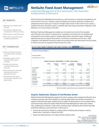 Data Sheet
R0411© NetSuite 2011. www.NetSuite.com
NetSuite Fixed Asset Management provides you with the power to eliminate spreadsheets and
manual effort from your company’s asset management processes. NetSuite’s complete and
integrated solution gives you an easy-to-manage single version of the truth for your assets, a
flexible fixed asset calculation engine, complete asset reporting and seamless integration with
NetSuite’s core accounting functionality.
NetSuite Fixed Asset Management enables you to maintain and control the complete
asset lifecycle from creation to depreciation, revaluation and retirement. Its detailed asset
management functionality supports multiple depreciation calculation types, handling of
depreciating and non-depreciating asssets, maintenance schedules and insurance. Tight
integration with NetSuite Financials creates accounting entries and fixed assets from purchases
to help ensure that no equipment slips through the cracks.
Acquire, Depreciate, Dispose of and Revalue Assets
NetSuite Fixed Asset Management supports the entire company asset management lifecycle, from
creating a purchase order within NetSuite to tracking, depreciation and eventual retirement. It
supports unlimited asset types, whether they are subject to depreciation or are non-depreciating
assets that simply need to be tracked. NetSuite Fixed Asset Management makes asset creation
easy, enabling you to default in types when creating an asset and specify and maintain key fields
and details relating to a particular asset. It allows you to:
•	 Control all transactions related to company assets including asset proposal, creation,
depreciation, revaluation, disposal and split
•	 Easily track depreciating or non-depreciating company assets
NetSuite Fixed Asset Management
Automated Management of Your Fixed Assets, from Acquisition
to Depreciation to Retirement
•	Manage the complete asset
lifecycle
•	Completely integrate asset
management with accounting
•	Easily report on all fixed assets
•	Eliminate manual effort and
multiple spreadsheets.
•	Easily track depreciating or
non-depreciating company
assets
•	Leverage support for all
standard depreciation
methods
•	Create and customize
unlimited depreciation
methods
•	Post depreciation and asset
retirements directly to
NetSuite accounts
•	Comprehensively report
across assets, valuation and
depreciation.
KEY BENEFITS
KEY CAPABILITIES
NetSuite enables comprehensive asset management and reporting.
CLOUDTECH
Office: +63.2.6331728; 4820995
Mobile: +63.917.8348277
Email: inquire@cloudtecherp.com
Website: www.cloudtecherp.com
 