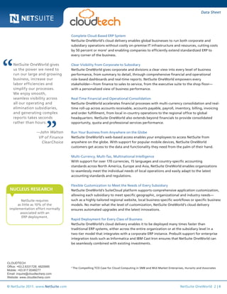 Data Sheet

Complete Cloud-Based ERP System
NetSuite OneWorld’s cloud delivery enables global businesses to run both corporate and
subsidiary operations without costly on-premise IT infrastructure and resources, cutting costs
by 50 percent or more2 and enabling companies to efficiently extend standardized ERP to
every corner of the business.

NetSuite OneWorld gives
us the power we need to
run our large and growing
business, increase our
labor efficiencies and
simplify our processes.
We enjoy smooth,
seamless visibility across
all our operating and
elimination subsidiaries,
and generating complex
reports takes seconds
rather than hours.
—John Walton
VP of Finance
ClearChoice

Clear Visibility from Corporate to Subsidiary
NetSuite OneWorld gives corporate and divisions a clear view into every level of business
performance, from summary to detail, through comprehensive financial and operational
role-based dashboards and real-time reports. NetSuite OneWorld empowers every
stakeholder—from finance to sales to service, from the executive suite to the shop floor—
with a personalized view of business performance.
Real-Time Financial and Operational Consolidation
NetSuite OneWorld accelerates financial processes with multi-currency consolidation and realtime roll-up across accounts receivable, accounts payable, payroll, inventory, billing, invoicing
and order fulfillment, from local in-country operations to the regional office to global
headquarters. NetSuite OneWorld also extends beyond financials to provide consolidated
opportunity, quota and professional services performance.
Run Your Business from Anywhere on the Globe
NetSuite OneWorld’s web-based access enables your employees to access NetSuite from
anywhere on the globe. With support for popular mobile devices, NetSuite OneWorld
customers get access to the data and functionality they need from the palm of their hand.
Multi-Currency, Multi-Tax, Multinational Intelligence
With support for over 170 currencies, 15 languages and country-specific accounting
standards across North America, Europe and Asia, NetSuite OneWorld enables organizations
to seamlessly meet the individual needs of local operations and easily adapt to the latest
accounting standards and regulations.

NUCLEUS RESEARCH
NetSuite requires
as little as 10% of the
implementation effort normally
associated with an
ERP deployment.

CLOUDTECH
Office: +63.2.6331728; 4820995
Mobile: +63.917.8348277
Email: inquire@cloudtecherp.com
Website: www.cloudtecherp.com

© NetSuite 2011. www.NetSuite.com

Flexible Customization to Meet the Needs of Every Subsidiary
NetSuite OneWorld’s SuiteCloud platform supports comprehensive application customization,
allowing each subsidiary to meet specific geographic, organizational and industry needs—
such as a highly tailored regional website, local business-specific workflows or specific business
models. No matter what the level of customization, NetSuite OneWorld’s cloud delivery
ensures automated upgrades and the latest innovations.
Rapid Deployment for Every Class of Business
NetSuite OneWorld’s cloud delivery enables it to be deployed many times faster than
traditional ERP systems, either across the entire organization or at the subsidiary level in a
two-tier model that integrates with a corporate ERP instance. Prebuilt support for enterprise
integration tools such as Informatica and IBM Cast Iron ensures that NetSuite OneWorld can
be seamlessly combined with existing investments.

2	

The Compelling TCO Case for Cloud Computing in SMB and Mid-Market Enterprises, Hurwitz and Associates

NetSuite OneWorld 2 | 8

 
