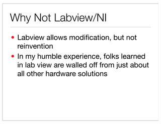 Why Not Labview/NI
? Labview allows modi?cation, but not
  reinvention
? In my humble experience, folks learned
  in lab view are walled off from just about
  all other hardware solutions
 