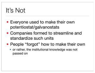 Its Not
? Everyone used to make their own
  potentiostat/galvanostats
? Companies formed to streamline and
  standardize such units
? People forgot how to make their own
 ? or rather, the institutional knowledge was not
   passed on
 