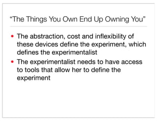 The Things You Own End Up Owning You

? The abstraction, cost and in?exibility of
  these devices de?ne the experiment, which
  de?nes the experimentalist
? The experimentalist needs to have access
  to tools that allow her to de?ne the
  experiment
 