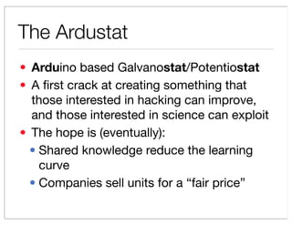 The Ardustat
? Arduino based Galvanostat/Potentiostat
? A ?rst crack at creating something that
  those interested in hacking can improve,
  and those interested in science can exploit
? The hope is (eventually):
  ? Shared knowledge reduce the learning
    curve
  ? Companies sell units for a fair price
 