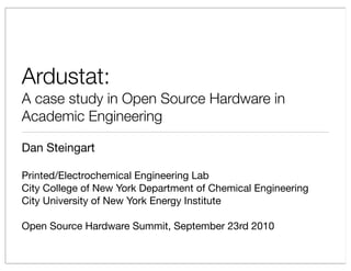 Ardustat:
A case study in Open Source Hardware in
Academic Engineering

Dan Steingart

Printed/Electrochemical Engineering Lab
City College of New York Department of Chemical Engineering
City University of New York Energy Institute

Open Source Hardware Summit, September 23rd 2010
 
