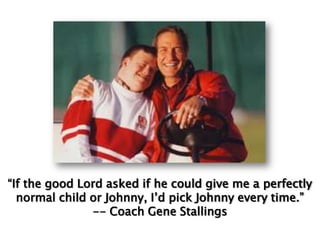 “If the good Lord asked if he could give me a perfectly normal child or Johnny, I’d pick Johnny every time.”  -- Coach Gene Stallings 