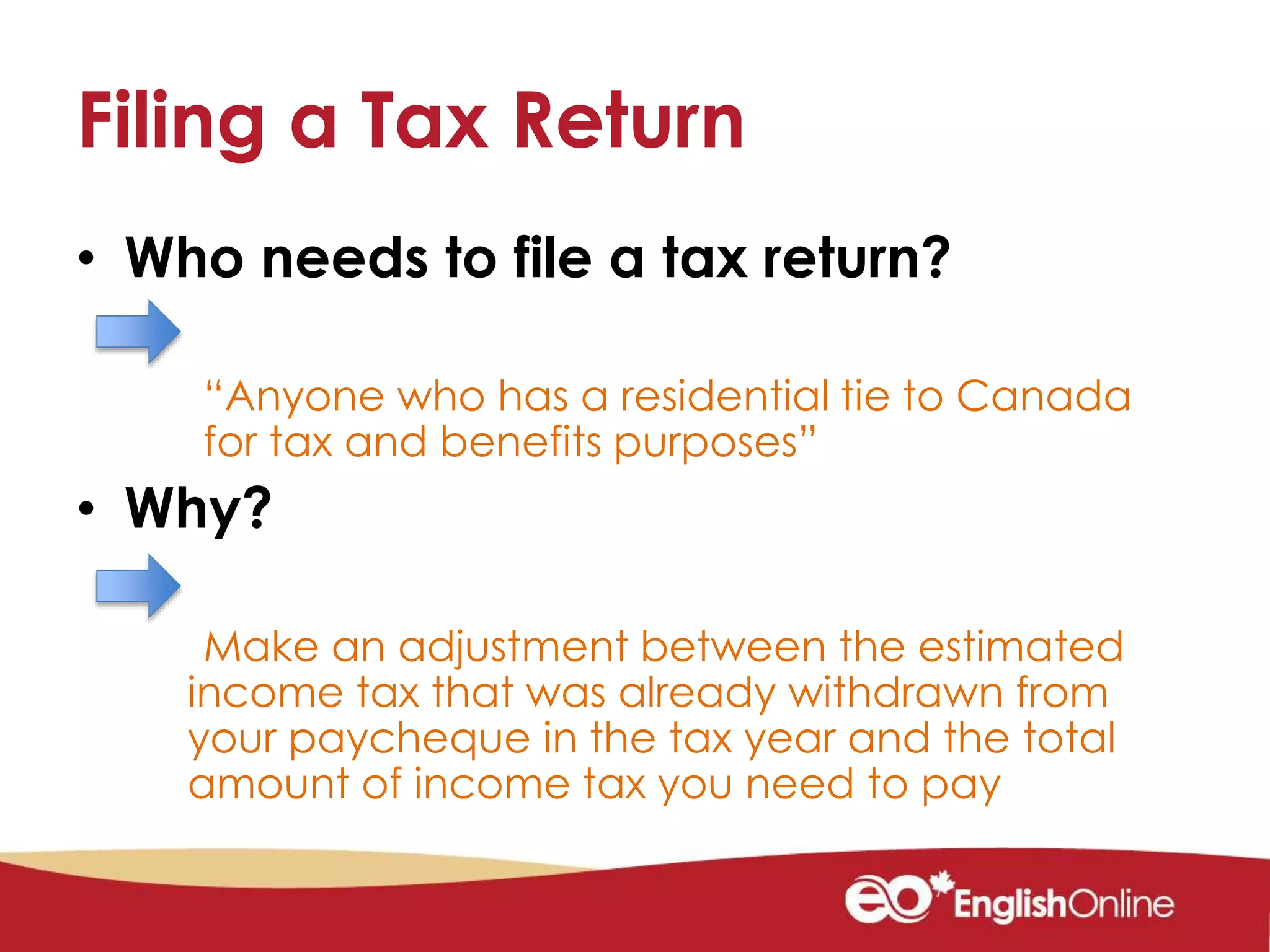 Filing a Tax Return
• Who needs to file a tax return?
“Anyone who has a residential tie to Canada
for tax and benefits purposes”
• Why?
Make an adjustment between the estimated
income tax that was already withdrawn from
your paycheque in the tax year and the total
amount of income tax you need to pay
 
