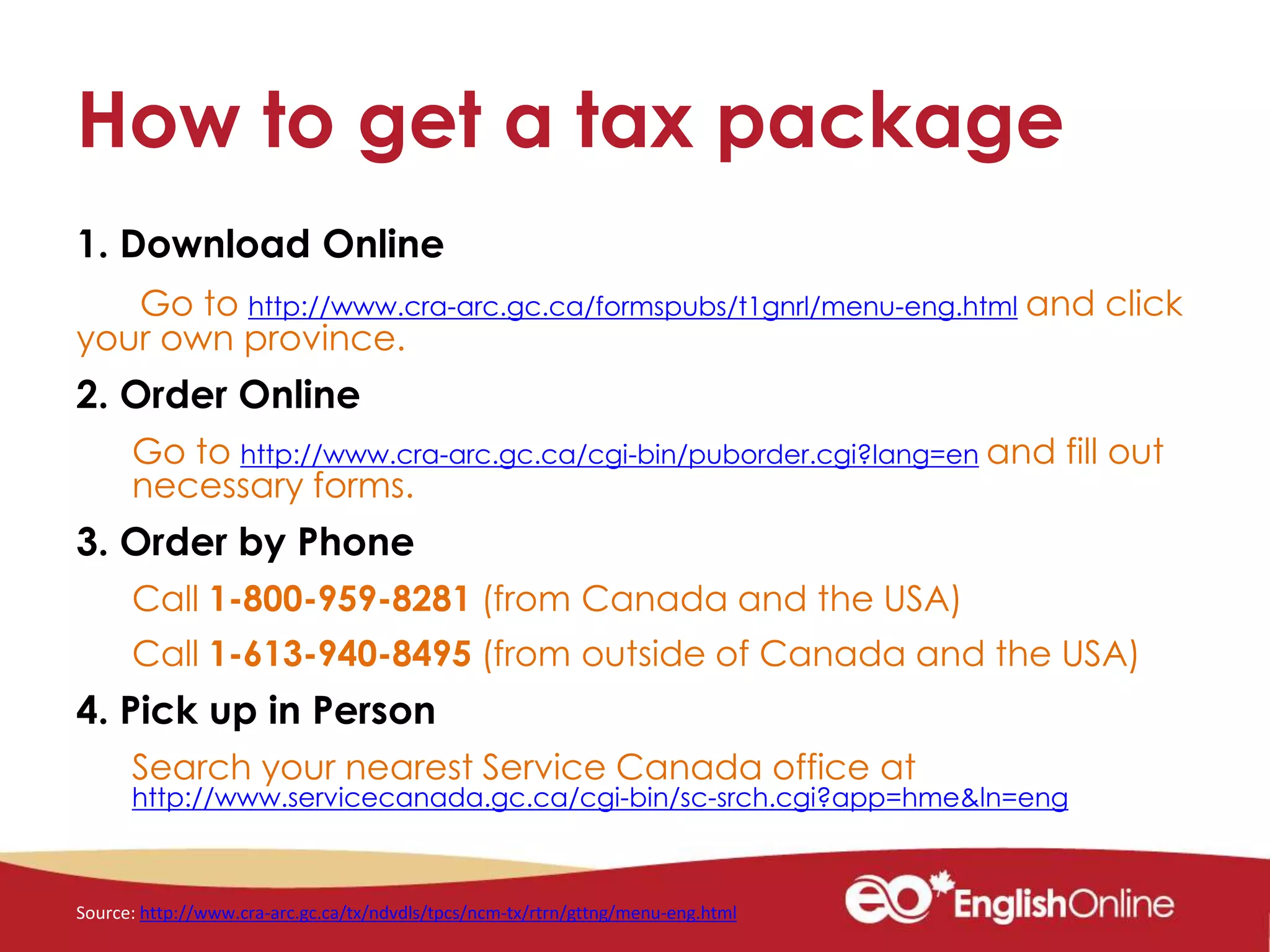 How to get a tax package
1. Download Online
Go to http://www.cra-arc.gc.ca/formspubs/t1gnrl/menu-eng.html and click
your own province.
2. Order Online
Go to http://www.cra-arc.gc.ca/cgi-bin/puborder.cgi?lang=en and fill out
necessary forms.
3. Order by Phone
Call 1-800-959-8281 (from Canada and the USA)
Call 1-613-940-8495 (from outside of Canada and the USA)
4. Pick up in Person
Search your nearest Service Canada office at
http://www.servicecanada.gc.ca/cgi-bin/sc-srch.cgi?app=hme&ln=eng
Source: http://www.cra-arc.gc.ca/tx/ndvdls/tpcs/ncm-tx/rtrn/gttng/menu-eng.html
 