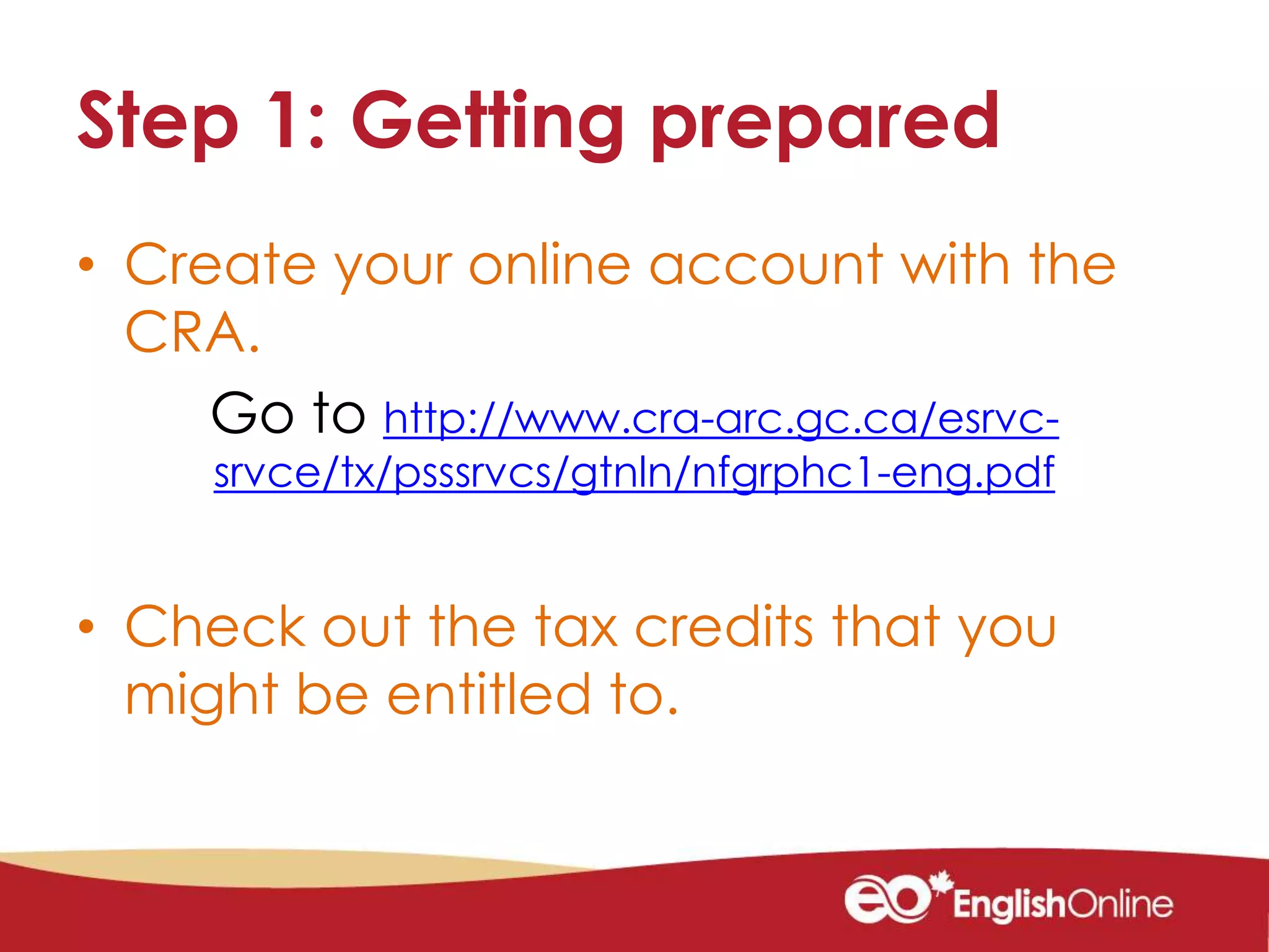 Step 1: Getting prepared
• Create your online account with the
CRA.
Go to http://www.cra-arc.gc.ca/esrvc-
srvce/tx/psssrvcs/gtnln/nfgrphc1-eng.pdf
• Check out the tax credits that you
might be entitled to.
 