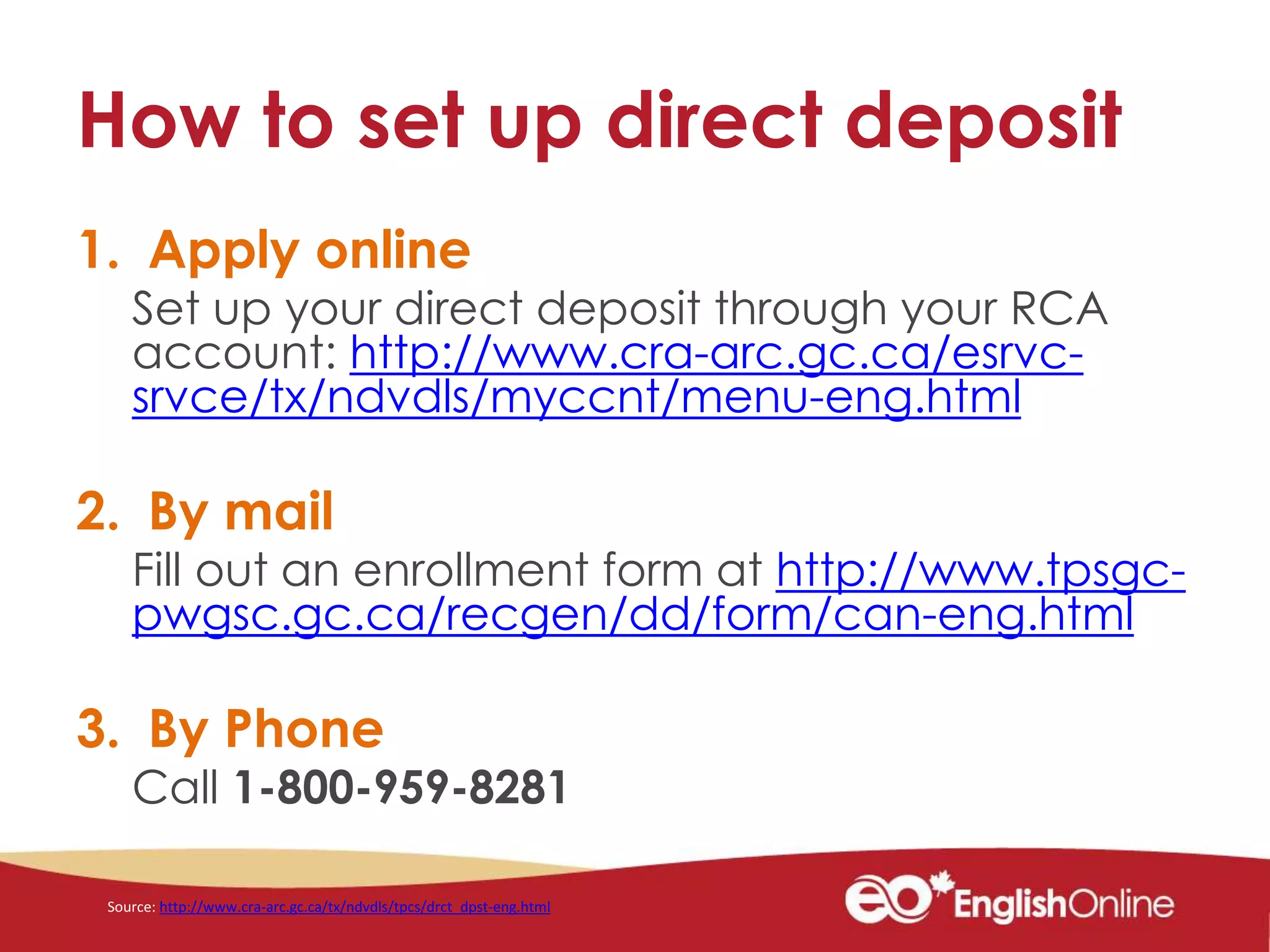 How to set up direct deposit
1. Apply online
Set up your direct deposit through your RCA
account: http://www.cra-arc.gc.ca/esrvc-
srvce/tx/ndvdls/myccnt/menu-eng.html
2. By mail
Fill out an enrollment form at http://www.tpsgc-
pwgsc.gc.ca/recgen/dd/form/can-eng.html
3. By Phone
Call 1-800-959-8281
Source: http://www.cra-arc.gc.ca/tx/ndvdls/tpcs/drct_dpst-eng.html
 