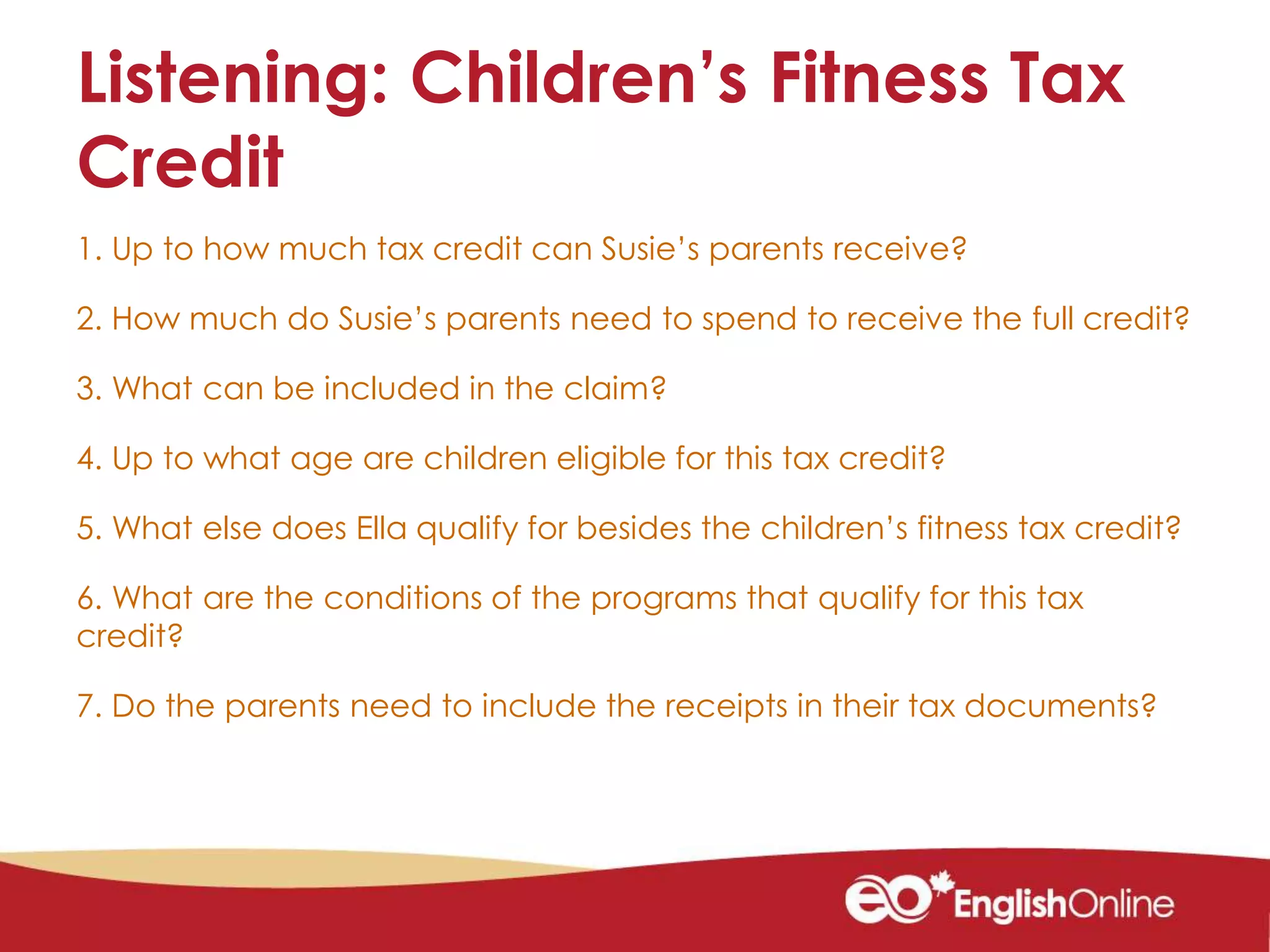 Listening: Children’s Fitness Tax
Credit
1. Up to how much tax credit can Susie’s parents receive?
2. How much do Susie’s parents need to spend to receive the full credit?
3. What can be included in the claim?
4. Up to what age are children eligible for this tax credit?
5. What else does Ella qualify for besides the children’s fitness tax credit?
6. What are the conditions of the programs that qualify for this tax
credit?
7. Do the parents need to include the receipts in their tax documents?
 