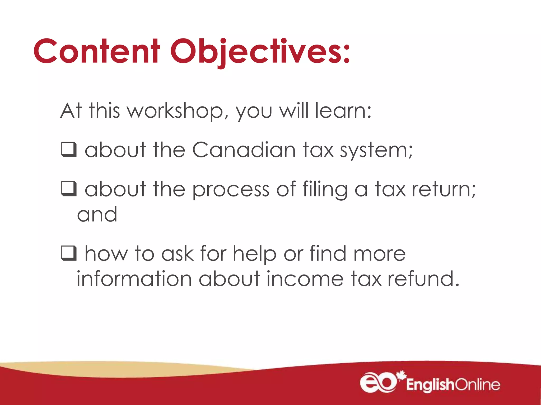 Content Objectives:
At this workshop, you will learn:
 about the Canadian tax system;
 about the process of filing a tax return;
and
 how to ask for help or find more
information about income tax refund.
 