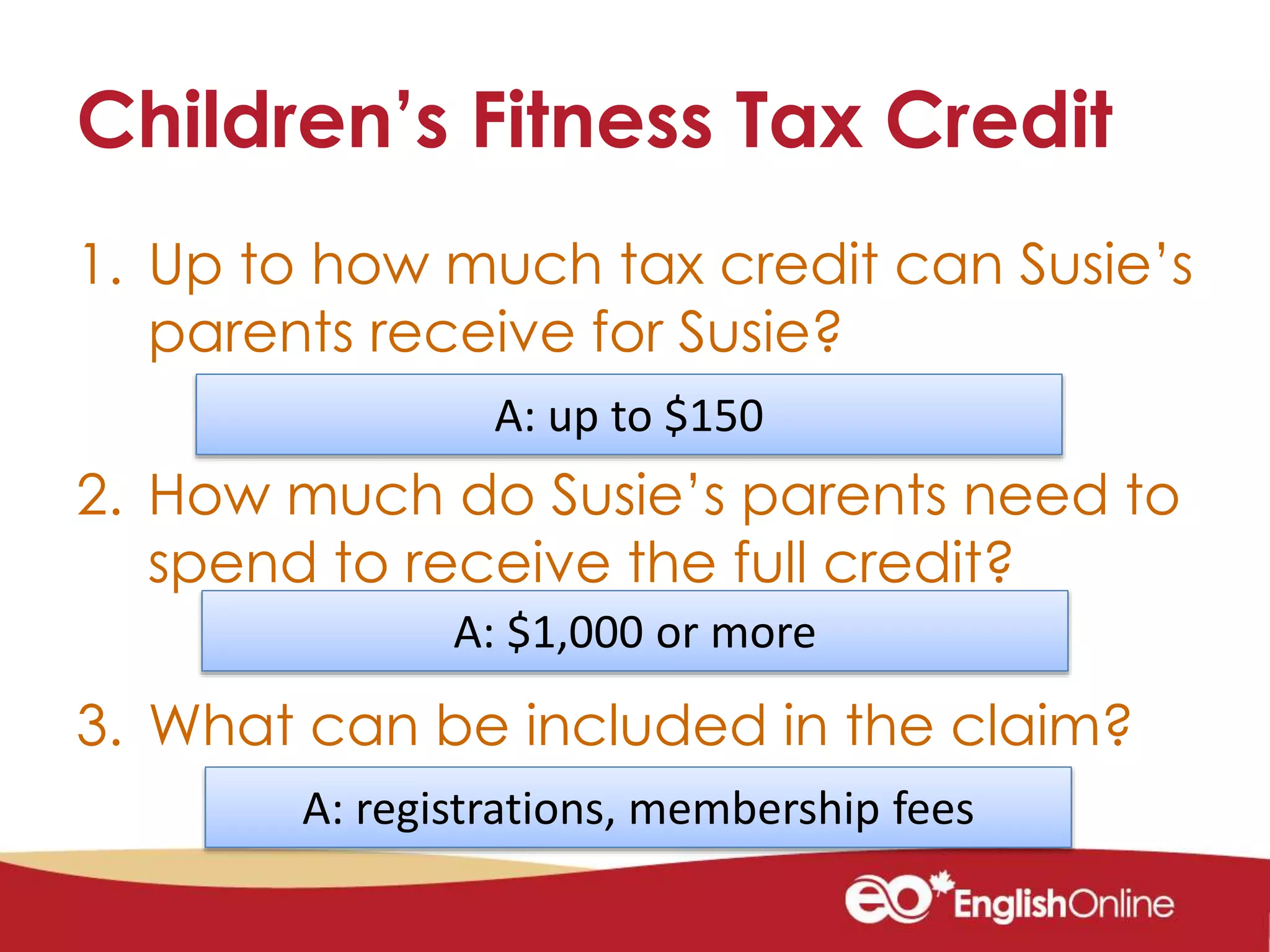 Children’s Fitness Tax Credit
1. Up to how much tax credit can Susie’s
parents receive for Susie?
2. How much do Susie’s parents need to
spend to receive the full credit?
3. What can be included in the claim?
A: $1,000 or more
A: registrations, membership fees
A: up to $150
 