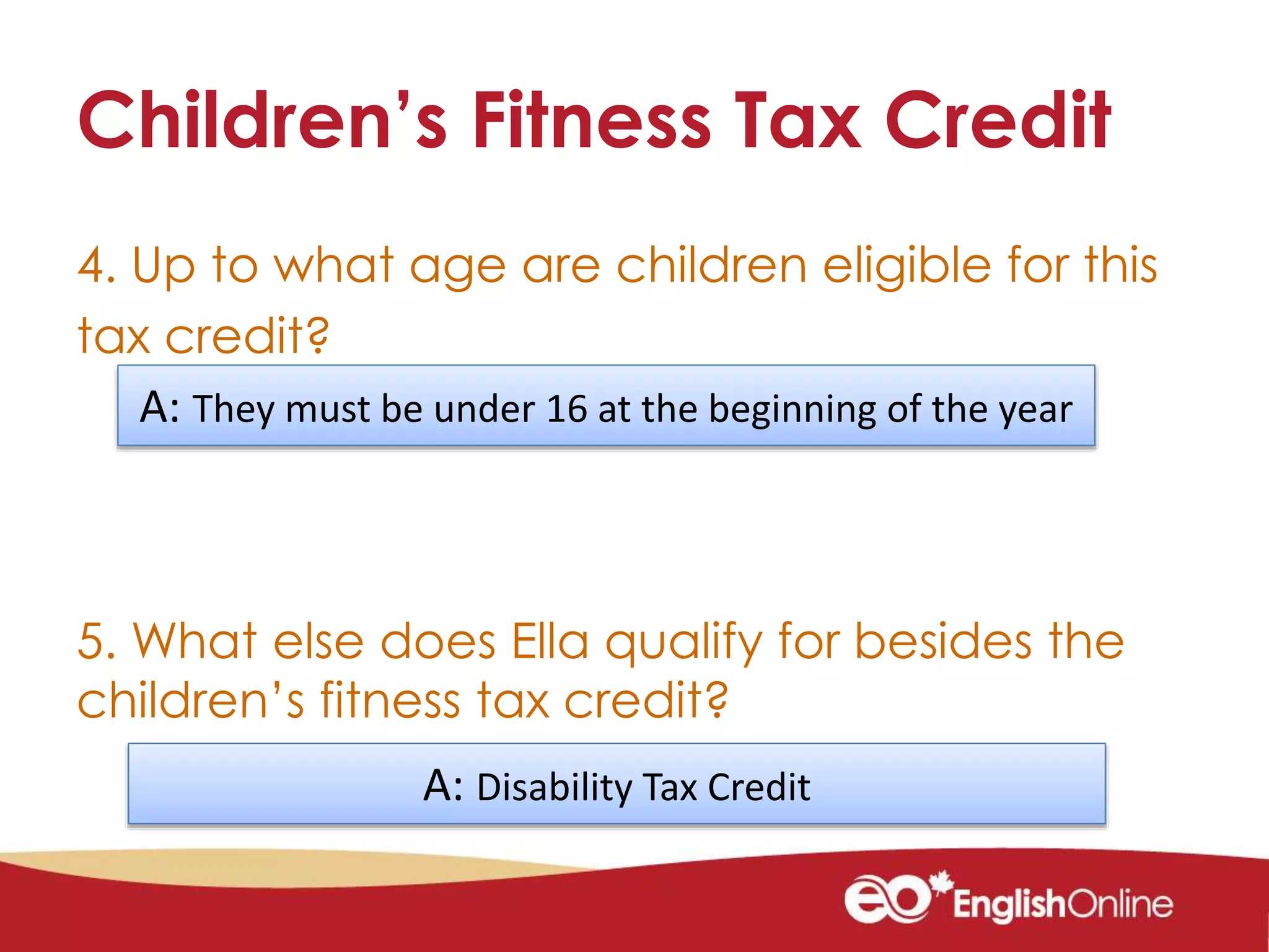 Children’s Fitness Tax Credit
4. Up to what age are children eligible for this
tax credit?
5. What else does Ella qualify for besides the
children’s fitness tax credit?
A: They must be under 16 at the beginning of the year
A: Disability Tax Credit
 