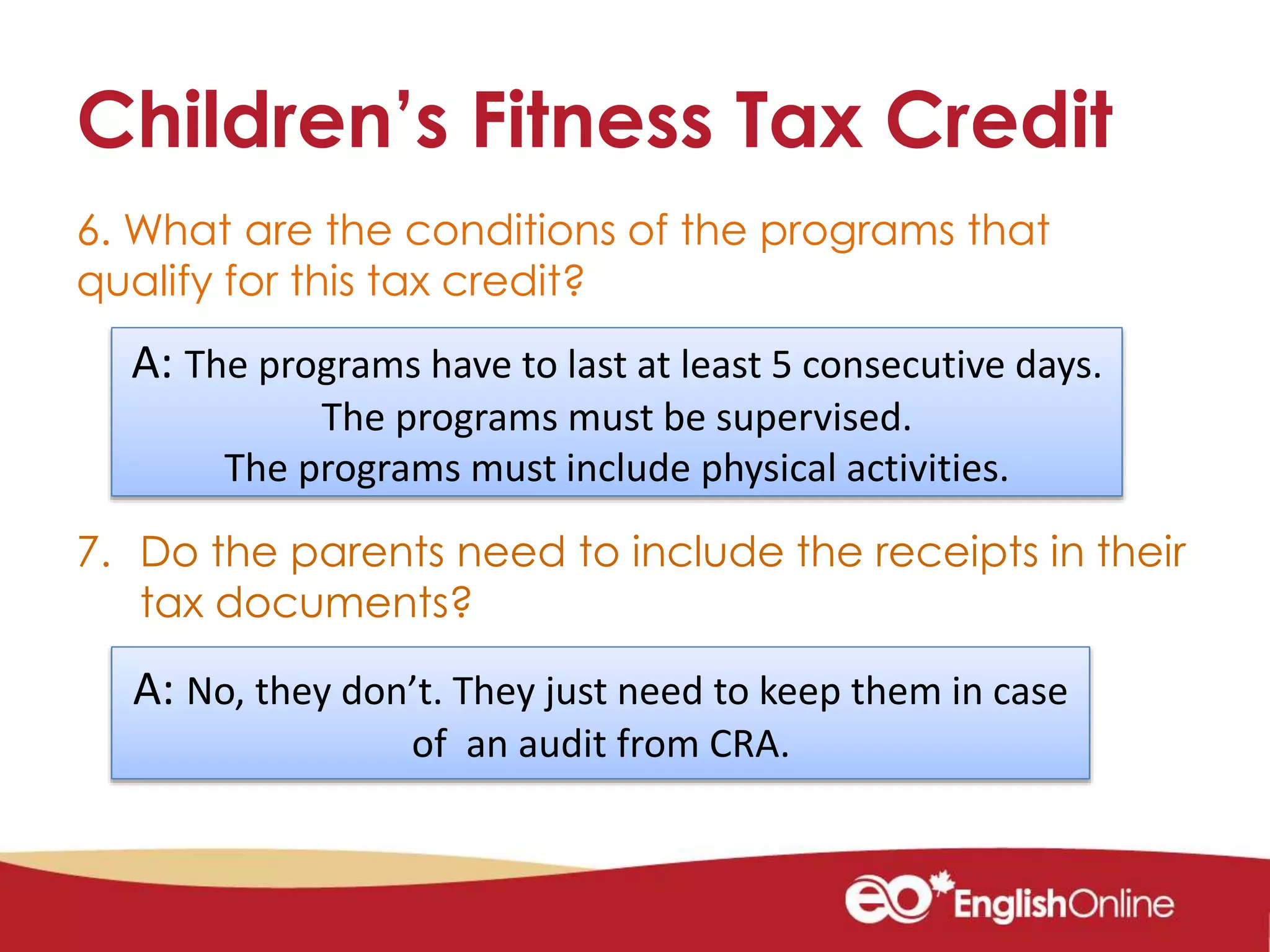 Children’s Fitness Tax Credit
6. What are the conditions of the programs that
qualify for this tax credit?
7. Do the parents need to include the receipts in their
tax documents?
A: The programs have to last at least 5 consecutive days.
The programs must be supervised.
The programs must include physical activities.
A: No, they don’t. They just need to keep them in case
of an audit from CRA.
 
