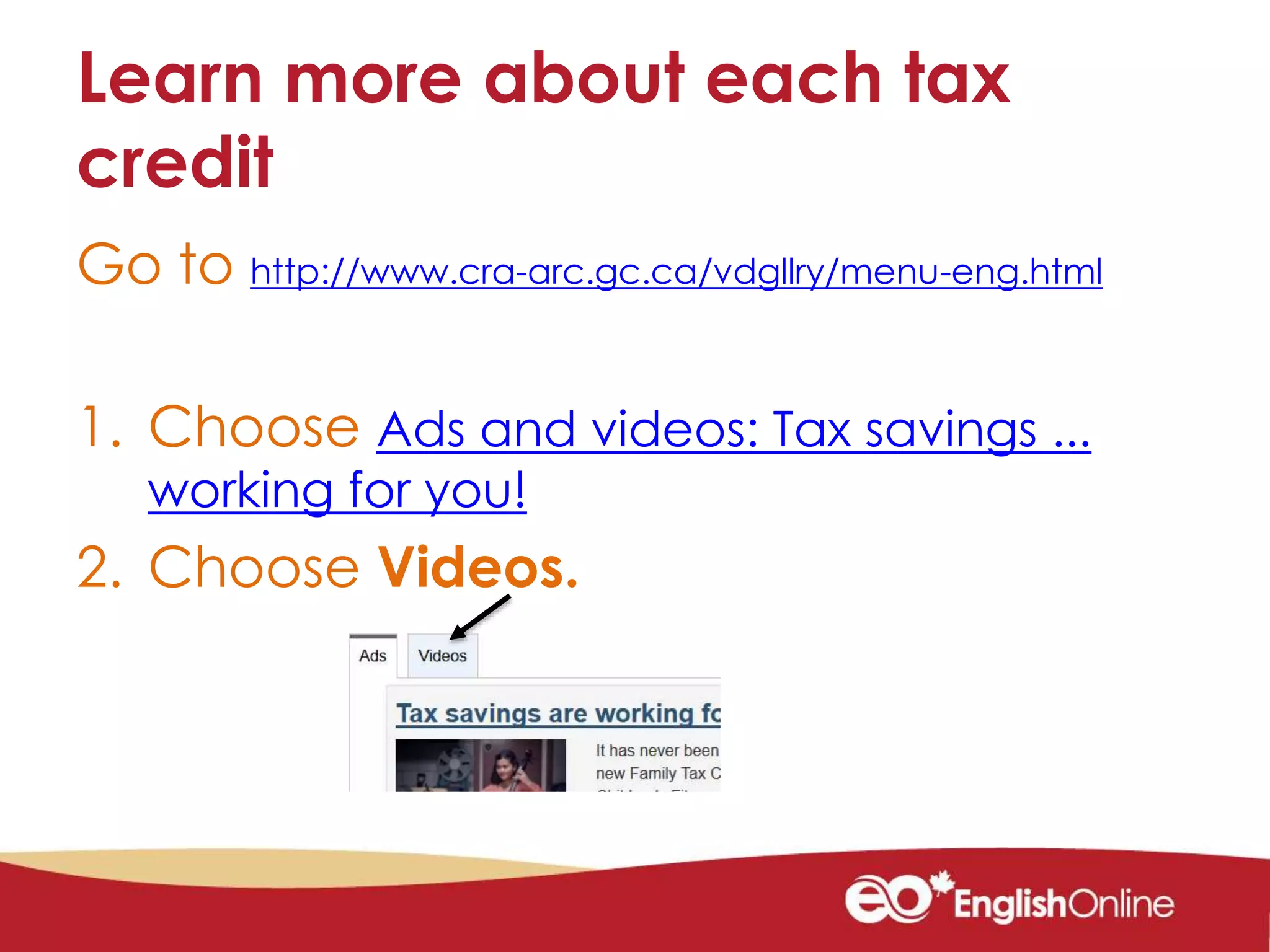 Learn more about each tax
credit
Go to http://www.cra-arc.gc.ca/vdgllry/menu-eng.html
1. Choose Ads and videos: Tax savings ...
working for you!
2. Choose Videos.
 
