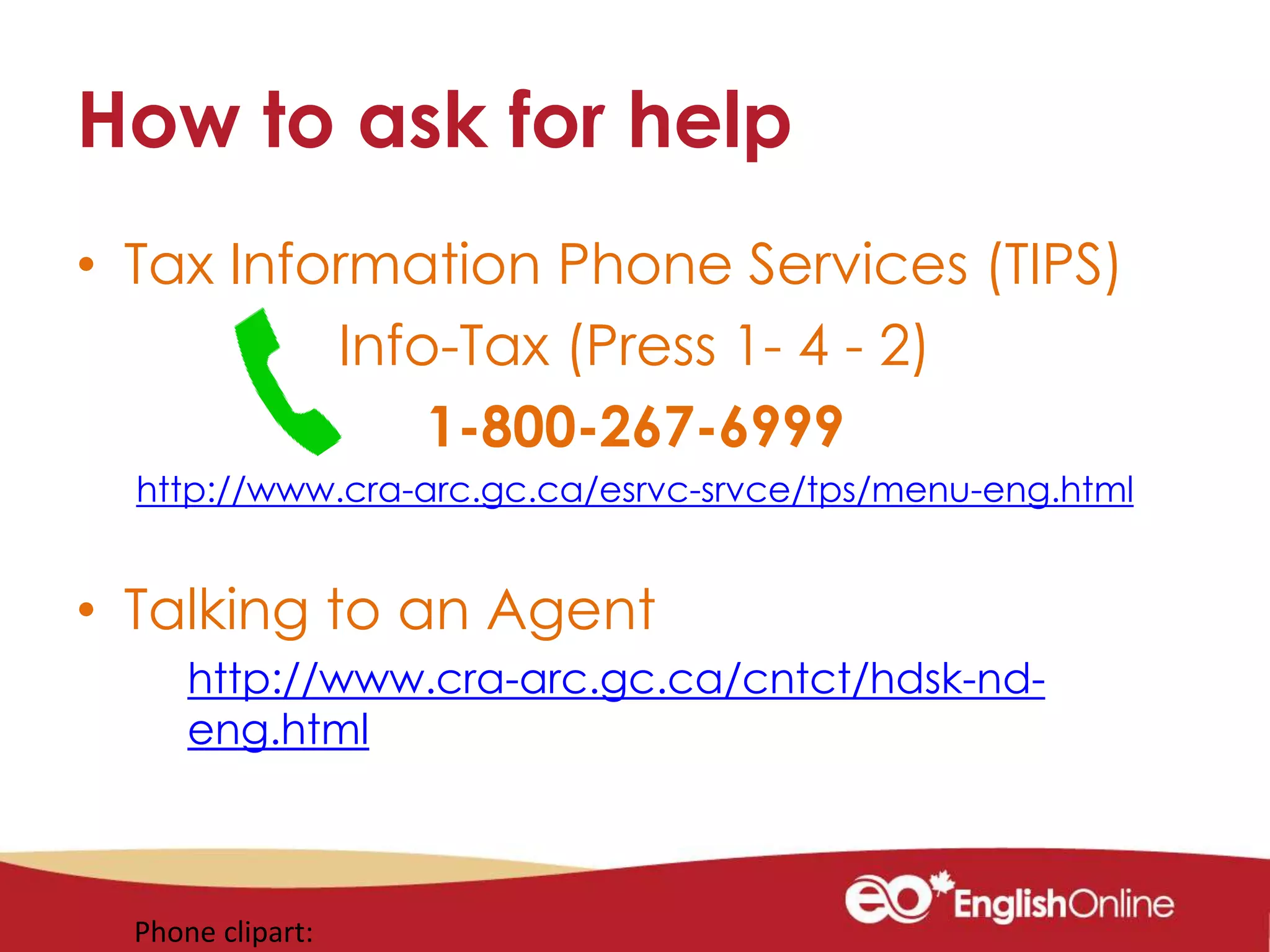 How to ask for help
• Tax Information Phone Services (TIPS)
Info-Tax (Press 1- 4 - 2)
1-800-267-6999
http://www.cra-arc.gc.ca/esrvc-srvce/tps/menu-eng.html
• Talking to an Agent
http://www.cra-arc.gc.ca/cntct/hdsk-nd-
eng.html
Phone clipart:
 