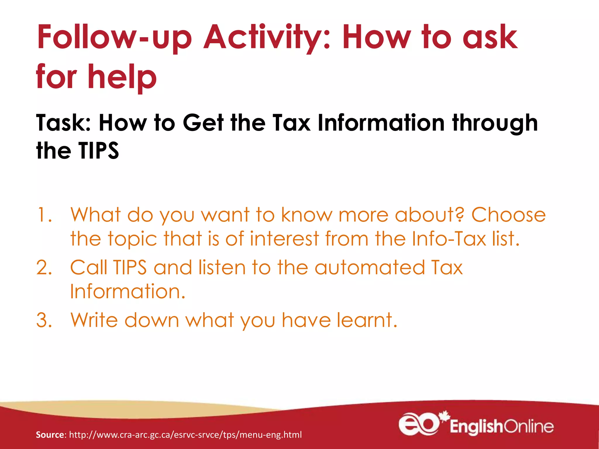 Follow-up Activity: How to ask
for help
Task: How to Get the Tax Information through
the TIPS
1. What do you want to know more about? Choose
the topic that is of interest from the Info-Tax list.
2. Call TIPS and listen to the automated Tax
Information.
3. Write down what you have learnt.
Source: http://www.cra-arc.gc.ca/esrvc-srvce/tps/menu-eng.html
 