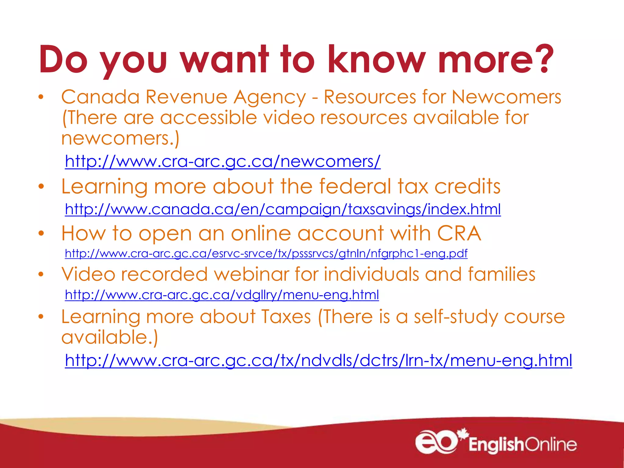 Do you want to know more?
• Canada Revenue Agency - Resources for Newcomers
(There are accessible video resources available for
newcomers.)
http://www.cra-arc.gc.ca/newcomers/
• Learning more about the federal tax credits
http://www.canada.ca/en/campaign/taxsavings/index.html
• How to open an online account with CRA
http://www.cra-arc.gc.ca/esrvc-srvce/tx/psssrvcs/gtnln/nfgrphc1-eng.pdf
• Video recorded webinar for individuals and families
http://www.cra-arc.gc.ca/vdgllry/menu-eng.html
• Learning more about Taxes (There is a self-study course
available.)
http://www.cra-arc.gc.ca/tx/ndvdls/dctrs/lrn-tx/menu-eng.html
 