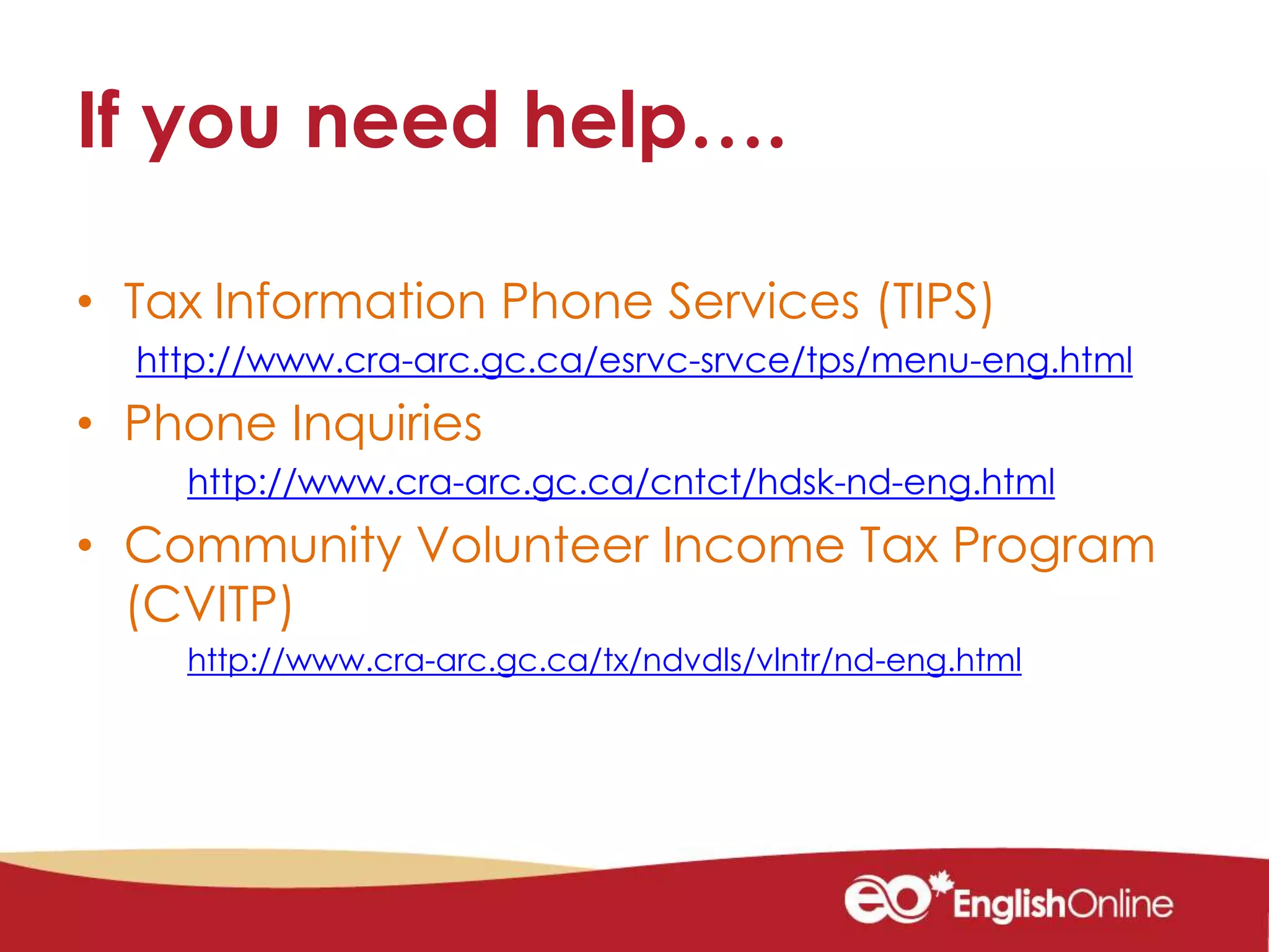 If you need help….
• Tax Information Phone Services (TIPS)
http://www.cra-arc.gc.ca/esrvc-srvce/tps/menu-eng.html
• Phone Inquiries
http://www.cra-arc.gc.ca/cntct/hdsk-nd-eng.html
• Community Volunteer Income Tax Program
(CVITP)
http://www.cra-arc.gc.ca/tx/ndvdls/vlntr/nd-eng.html
 