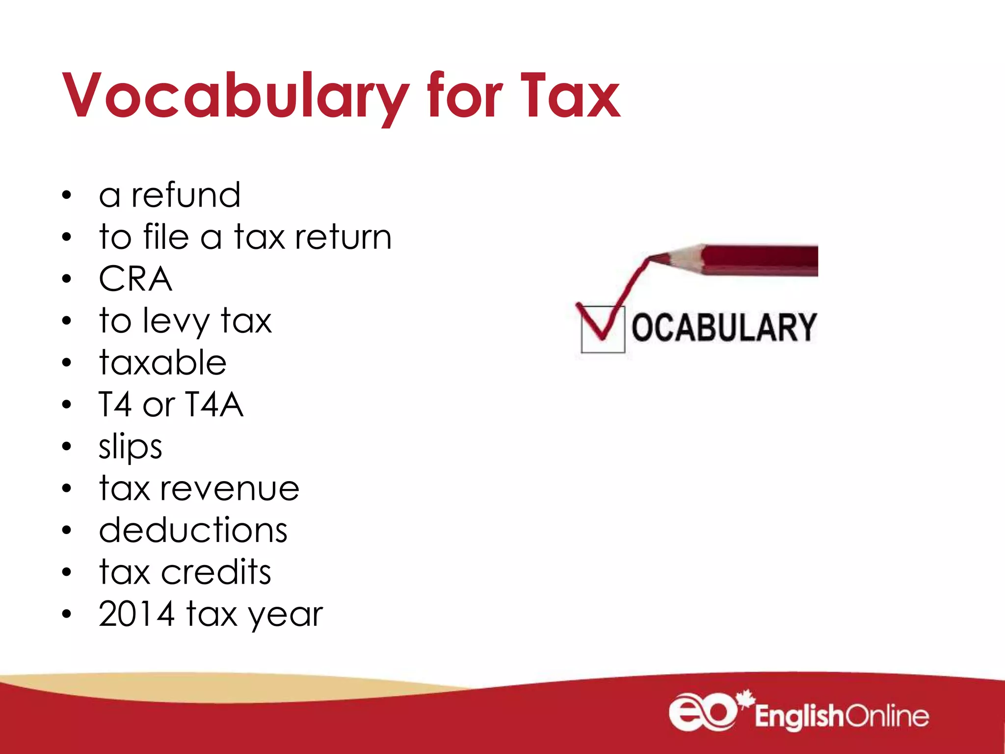 Vocabulary for Tax
• a refund
• to file a tax return
• CRA
• to levy tax
• taxable
• T4 or T4A
• slips
• tax revenue
• deductions
• tax credits
• 2014 tax year
 