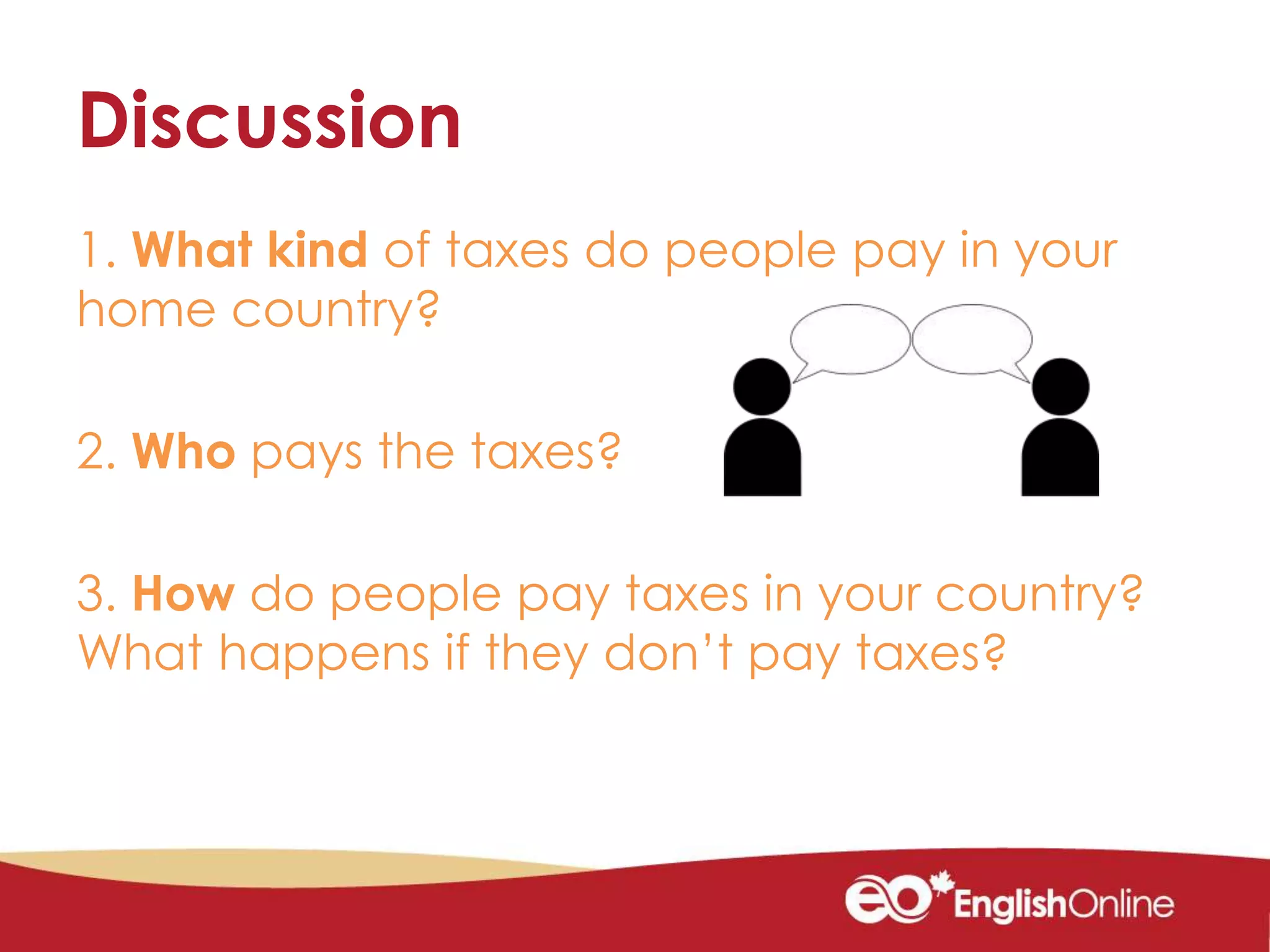 Discussion
1. What kind of taxes do people pay in your
home country?
2. Who pays the taxes?
3. How do people pay taxes in your country?
What happens if they don’t pay taxes?
 
