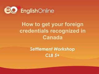 How to get your foreign
credentials recognized in
Canada
Settlement Workshop
CLB 5+
 
