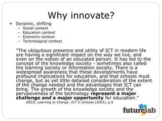 Why innovate? Dynamic, shifting Social context Education context Economic context Technological context "The ubiquitous presence and utility of ICT in modern life are having a significant impact on the way we live, and even on the notion of an educated person. It has led to the concept of the knowledge society - sometimes also called the learning society or information society. There is a widespread awareness that these developments have profound implications for education, and that schools must change, but as yet little detailed consideration of the extent of the change needed and the advantages that ICT can bring. The growth of the knowledge society and the pervasiveness of the technology  represent a major challenge  and  a major opportunity  for education."  OECD,  Learning to Change: ICT in Schools  (2001), p.9 