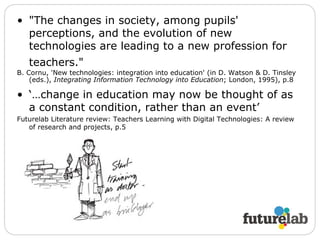 "The changes in society, among pupils' perceptions, and the evolution of new technologies are leading to a new profession for teachers."   B. Cornu, 'New technologies: integration into education' (in D. Watson & D. Tinsley (eds.),  Integrating Information Technology into Education ; London, 1995), p.8   ‘… change in education may now be thought of as a constant condition, rather than an event’ Futurelab Literature review: Teachers Learning with Digital Technologies: A review of research and projects, p.5 