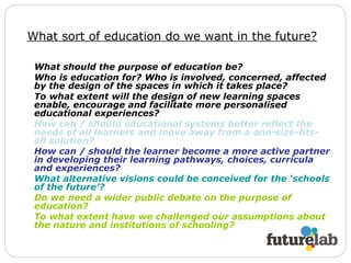What sort of education do we want in the future?   What should the purpose of education be? Who is education for?   Who is involved, concerned, affected by the design of the spaces in which it takes place? To what extent will the design of new learning spaces enable, encourage and facilitate more personalised educational experiences? How can / should educational systems better reflect the needs of all learners and move away from a one-size-fits-all solution? How can / should the learner become a more active partner in developing their learning pathways, choices, curricula and experiences? What alternative visions could be conceived for the ‘schools of the future’? Do we need a wider public debate on the purpose of education? To what extent have we challenged our assumptions about the nature and institutions of schooling?   