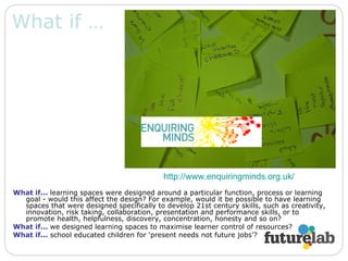 What if … What if...   learning spaces were designed around a particular function, process or learning goal - would this affect the design? For example, would it be possible to have learning spaces that were designed specifically to develop 21st century skills, such as creativity, innovation, risk taking, collaboration, presentation and performance skills, or to promote health, helpfulness, discovery, concentration, honesty and so on?  What if...   we designed learning spaces to maximise learner control of resources? What if...   school educated children for ‘present needs not future jobs’? http:// www.enquiringminds.org.uk /  
