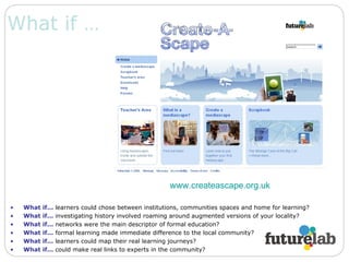 What if … What if...   learners could chose between institutions, communities spaces and home for learning? What if...   investigating history involved roaming around augmented versions of your locality? What if...   networks were the main descriptor of formal education? What if...   formal learning made immediate difference to the local community? What if...   learners could map their real learning journeys? What if...   could make real links to experts in the community? www.createascape.org.uk   