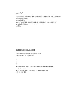 cout<<"n";
}
cout<<"BEFORE SORTING ENTERED LIST IS AS FOLLOWS:n";
sort.display(list,n);
sort.bsort(n,list);
cout<<"nAFTER SORTING THE LIST IS AS FOLLOWS:n";
sort.display(list,n);
getch();
}




OUTPUT: BUBBLE SORT

ENTER NUMBER OF ELEMENTS: 5
ENTER THE ELEMENTS:
11
2
14
23
3
BEFORE SORTING ENTERED LIST IS AS FOLLOWS:
11 2 14 23 3
AFTER SORTING THE LIST IS AS FOLLOWS:
2 3 11 14 23
 