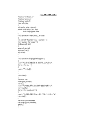 SELECTION SORT
#include<iostream.h>
#include<conio.h>
#include<stdio.h>
class selection
{
private:int temp,current,j;
public: void select(int*,int);
         void display(int*,int);
};
void selection::select(int a[],int size)
{
for(current=0;current<size-1;current++)
for(j=current+1;j<size;j++)
if(a[current]>a[j])
{
temp=a[current];
a[current]=a[j];
a[j]=temp;
}
}
void selection::display(int list[],int n)
{
cout<<"SORTED LIST IS AS FOLLOWS:n";
for(int i=0;i<n;i++)
{
cout<<" "<<list[i];
}
}
void main()
{
selection sort;
int list[30],number;
clrscr();
cout<<"ENTER NUMBER OF ELEMENTS:";
cin>>number;
for(int i=0;i<number;i++)
{
cout<<"ENTER THE VALUES FOR:"<<i+1<<"t";
cin>>list[i];
}
sort.select(list,number);
sort.display(list,number);
getch();
}
 