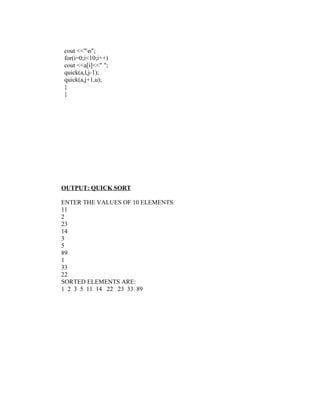 cout <<"n";
for(i=0;i<10;i++)
cout <<a[i]<<" ";
quick(a,l,j-1);
quick(a,j+1,u);
}
}




OUTPUT: QUICK SORT

ENTER THE VALUES OF 10 ELEMENTS
11
2
23
14
3
5
89
1
33
22
SORTED ELEMENTS ARE:
1 2 3 5 11 14 22 23 33 89
 