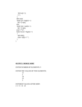 b[i]=a[j++];
     i++;
     }
    if(h>mid)
     for(k=j;k<=high;k++)
       b[i++]=a[k];
    else
     for(k=h;k<=mid;k++)
       b[i++]=a[k];
    cout<<"n";
    for(k=low;k<=high;k++)
     {
       a[k]=b[k];
       cout<<a[k]<<" ";
     }
}




OUTPUT: MERGE SORT

ENTER NUMBER OF ELEMENTS: 5

ENTER THE VALUES OF THE ELEMENTS:
       11
       2
       14
       23
       3

ENTERED VALUES AFTER SORT:
2 3 11 14 23
 